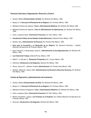 Café Internet



Personal, Estructura, Organización, Dirección y Control


• Alcaraz, Rafael, El Emprendedor de Éxito, Ed. McGraw Hill, México, 1996.

• Bangs, D. H, Guía para la Planeación de su Negocio, Ed. Promexa, México, 1989.

• Biblioteca Práctica de negocios, Tomo I, Administración Moderna, Ed. McGraw Hill, México 1990.

• Biblioteca Práctica de negocios, Tomo II, Administración de Operaciones, Ed. McGraw Hill, México
  1990.

• Calvo, Langarica César, Información Financiera, Ed. PAC, México, 1992.

• Constitución Política de los Estados Unidos Mexicanos, Editorial Porrúa, México, 1997.

• Dessler, Gary, Administración de Personal, Ed. Prentice Hall, México, 1996.

• Guía para la Formación y el Desarrollo de su Negocio, Ed. Nacional Financiera – Instituto
  Mexicano de Ejecutivos de Finanzas, México, 1997.

• Kast, Fremont E. y Rosenzweig, James E., Administración en las Organizaciones, Ed. McGraw Hill,
  México, 1993.

• Ley Federal del Trabajo, Editorial Porrúa, México, 1997.

• Miklos T. y Tello Ma. E., Planeación Prospectiva, Ed., Limusa, México, 1991.

• Rachman, Introducción a los Negocios, McGraw Hill, México, 1994.

• Stoner, James A.F. y Wankel, Charles, Administración, Ed. Prentice Hall, México, 1993.

• Werther, William B. y Davis, Keith, Administración de Personal y Recursos Humanos, Ed. McGraw
  Hill, México, 1995.


Costos de Operación y Administración de Inventarios


• Alcaraz, Rafael, El Emprendedor de Éxito, Ed. McGraw Hill, México, 1996.

• Bangs, D. H, Guía para la Planeación de su Negocio, Ed. Promexa, México, 1989.

• Biblioteca Práctica de Negocios, Tomo I, Administración Moderna, Ed. McGraw Hill, México, 1990.

• Calvo, Langarica César, Información Financiera, Ed. PAC, México, 1992.

• Moreno Fernández, Joaquín, Las Finanzas en la Empresa, Ed. Instituto Mexicano de Ejecutivos de
  Finanzas, México, 1991.

• Rachman, Introducción a los Negocios, McGraw Hill, México, 1994.




                                                 158
 