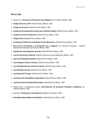 Café Internet



Marco Legal


• Bangs, D. H, Guía para la Planeación de su Negocio, Ed. Promexa, México, 1989.

• Código Civil para el DF, Editorial Porrúa, México, 1997.

• Código de Comercio, Editorial Porrúa, México, 1997.

• Código de Procedimientos Civiles para el Distrito Federal, Editorial Porrúa, México, 1997.

• Código Fiscal de la Federación, Editorial Porrúa, México, 1997.

• Código Penal, Editorial Porrúa, México, 1997.

• Constitución Política de los Estados Unidos Mexicanos, Editorial Porrúa, México, 1997.

• Guía para la Formación y el Desarrollo de su Negocio, Ed. Nacional Financiera – Instituto
  Mexicano de Ejecutivos de Finanzas, México, 1992.

• Legislación sobre Derechos de Autor, Editorial Porrúa, México, 1997.

• Ley de Invenciones y Marcas, Editorial Colecciones Leyes Mexicanas, México, 1997.

• Ley de la Propiedad Industrial, Editorial Porrúa, México, 1997.

• Ley del Seguro Social y Fianzas, Editorial Porrúa, México, 1997.

• Ley del Notariado para el Distrito Federal, Editorial Porrúa, México, 1997.

• Ley del Seguro Social, Editorial Porrúa, México, 1997.

• Ley Federal del Trabajo, Editorial Porrúa, México, 1997.

• Ley General de Sociedades Cooperativas, Editorial Porrúa, México, 1997

• Ley General de Sociedades Mercantiles, Editorial Porrúa, México, 1997.

• Pickle, Hal B. y Abrahamson Royce, Administración de Empresas Pequeñas y Medianas, Ed.
  LIMUSA, México, 1990.

• Rachman, Introducción a los Negocios, McGraw Hill, México, 1994.

• Sociedades Mercantiles y Cooperativas, Editorial Porrúa, México, 1997.




                                                  159
 