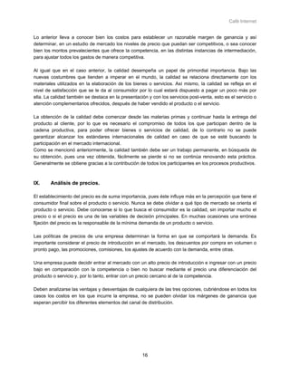 Café Internet


Lo anterior lleva a conocer bien los costos para establecer un razonable margen de ganancia y así
determinar, en un estudio de mercado los niveles de precio que puedan ser competitivos, o sea conocer
bien los montos prevalecientes que ofrece la competencia, en las distintas instancias de intermediación,
para ajustar todos los gastos de manera competitiva.

Al igual que en el caso anterior, la calidad desempeña un papel de primordial importancia. Bajo las
nuevas costumbres que tienden a imperar en el mundo, la calidad se relaciona directamente con los
materiales utilizados en la elaboración de los bienes o servicios. Así mismo, la calidad se refleja en el
nivel de satisfacción que se le da al consumidor por lo cual estará dispuesto a pagar un poco más por
ella. La calidad también se destaca en la presentación y con los servicios post-venta, esto es el servicio o
atención complementarios ofrecidos, después de haber vendido el producto o el servicio.

La obtención de la calidad debe comenzar desde las materias primas y continuar hasta la entrega del
producto al cliente, por lo que es necesario el compromiso de todos los que participan dentro de la
cadena productiva, para poder ofrecer bienes o servicios de calidad, de lo contrario no se puede
garantizar alcanzar los estándares internacionales de calidad en caso de que se esté buscando la
participación en el mercado internacional.
Como se mencionó anteriormente, la calidad también debe ser un trabajo permanente, en búsqueda de
su obtención, pues una vez obtenida, fácilmente se pierde si no se continúa renovando esta práctica.
Generalmente se obtiene gracias a la contribución de todos los participantes en los procesos productivos.



IX.     Análisis de precios.

El establecimiento del precio es de suma importancia, pues éste influye más en la percepción que tiene el
consumidor final sobre el producto o servicio. Nunca se debe olvidar a qué tipo de mercado se orienta el
producto o servicio. Debe conocerse si lo que busca el consumidor es la calidad, sin importar mucho el
precio o si el precio es una de las variables de decisión principales. En muchas ocasiones una errónea
fijación del precio es la responsable de la mínima demanda de un producto o servicio.

Las políticas de precios de una empresa determinan la forma en que se comportará la demanda. Es
importante considerar el precio de introducción en el mercado, los descuentos por compra en volumen o
pronto pago, las promociones, comisiones, los ajustes de acuerdo con la demanda, entre otras.

Una empresa puede decidir entrar al mercado con un alto precio de introducción e ingresar con un precio
bajo en comparación con la competencia o bien no buscar mediante el precio una diferenciación del
producto o servicio y, por lo tanto, entrar con un precio cercano al de la competencia.

Deben analizarse las ventajas y desventajas de cualquiera de las tres opciones, cubriéndose en todos los
casos los costos en los que incurre la empresa, no se pueden olvidar los márgenes de ganancia que
esperan percibir los diferentes elementos del canal de distribución.




                                                    16
 