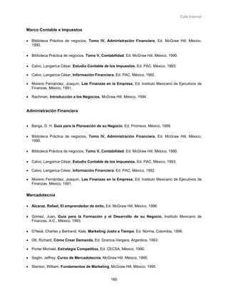 Café Internet


Marco Contable e Impuestos

• Biblioteca Práctica de negocios, Tomo IV, Administración Financiera, Ed. McGraw Hill, México,
  1990.

• Biblioteca Práctica de negocios, Tomo V, Contabilidad, Ed. McGraw Hill, México, 1990.

• Calvo, Langarica César, Estudio Contable de los Impuestos, Ed. PAC, México, 1993.

• Calvo, Langarica César, Información Financiera, Ed. PAC, México, 1992.

• Moreno Fernández, Joaquín, Las Finanzas en la Empresa, Ed. Instituto Mexicano de Ejecutivos de
  Finanzas, México, 1991.

• Rachman, Introducción a los Negocios, McGraw Hill, México, 1994.


Administración Financiera


• Bangs, D. H, Guía para la Planeación de su Negocio, Ed. Promexa, México, 1989.

• Biblioteca Práctica de negocios, Tomo IV, Administración Financiera, Ed. McGraw Hill, México,
  1990.

• Biblioteca Práctica de negocios, Tomo V, Contabilidad, Ed. McGraw Hill, México, 1990.

• Calvo, Langarica César, Estudio Contable de los Impuestos, Ed. PAC, México, 1993.

• Calvo, Langarica César, Información Financiera, Ed. PAC, México, 1992.

• Moreno Fernández, Joaquín, Las Finanzas en la Empresa, Ed. Instituto Mexicano de Ejecutivos de
  Finanzas, México, 1991.


Mercadotecnia

• Alcaraz, Rafael, El emprendedor de éxito, Ed. McGraw Hill, México, 1996.

• Gómez, Juan, Guía para la Formación y el Desarrollo de su Negocio, Instituto Mexicano de
  Finanzas, A.C., México, 1993.

• O’Neal, Charles y Bertrand, Kate, Marketing Justo a Tiempo, Ed. Norma, Colombia, 1996.

• Ott, Richard, Cómo Crear Demanda, Ed. Granica-Vergara, Argentina, 1993.

• Porter Michael, Estrategia Competitiva, Ed. CECSA, México, 1990.

• Seglin, Jeffrey, Curso de Mercadotecnia, McGraw Hill, México, 1995.

• Stanton, William, Fundamentos de Marketing, McGraw Hill, México, 1995.


                                                160
 