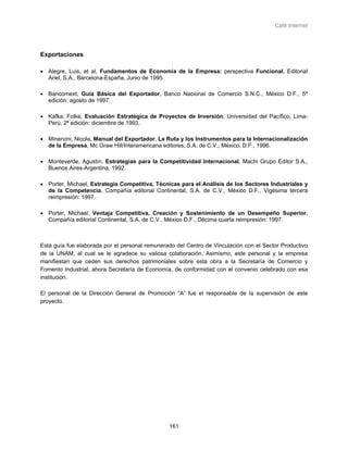 Café Internet




Exportaciones

• Alegre, Luis, et al, Fundamentos de Economía de la Empresa: perspectiva Funcional, Editorial
  Ariel, S.A., Barcelona-España, Junio de 1995.

• Bancomext, Guía Básica del Exportador, Banco Nacional de Comercio S.N.C., México D.F., 5ª
  edición: agosto de 1997.

• Kafka, Folke, Evaluación Estratégica de Proyectos de Inversión, Universidad del Pacífico, Lima-
  Perú, 2ª edición: diciembre de 1993.

• Minervini, Nicola, Manual del Exportador, La Ruta y los Instrumentos para la Internacionalización
  de la Empresa, Mc Graw Hill/Interamericana editores, S.A. de C.V., México, D.F., 1996.

• Monteverde, Agustín, Estrategias para la Competitividad Internacional, Machi Grupo Editor S.A.,
  Buenos Aires-Argentina, 1992.

• Porter, Michael, Estrategia Competitiva, Técnicas para el Análisis de los Sectores Industriales y
  de la Competencia, Compañía editorial Continental, S.A. de C.V., México D.F., Vigésima tercera
  reimpresión: 1997.

• Porter, Michael, Ventaja Competitiva, Creación y Sostenimiento de un Desempeño Superior,
  Compañía editorial Continental, S.A. de C.V., México D.F., Décima cuarta reimpresión: 1997.



Esta guía fue elaborada por el personal remunerado del Centro de Vinculación con el Sector Productivo
de la UNAM, al cual se le agradece su valiosa colaboración. Asimismo, este personal y la empresa
manifiestan que ceden sus derechos patrimoniales sobre esta obra a la Secretaría de Comercio y
Fomento Industrial, ahora Secretaría de Economía, de conformidad con el convenio celebrado con esa
institución.

El personal de la Dirección General de Promoción “A” fue el responsable de la supervisión de este
proyecto.




                                                161
 