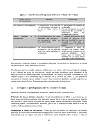 Café Internet



             Opciones existentes en cuanto a precios: análisis de ventajas y desventajas

            Precio - producto                    Ventajas                         Desventajas
             De introducción

     Alto respecto a la competencia   La recuperación de la inversión   La penetración al mercado no
                                      y la solvencia de los costos se   será amplia.
                                      da en un lapso menor de           Por ser competidor nuevo, las
                                      tiempo                            preferencias del consumidor se
                                                                        desplazaran         hacia     las
                                                                        empresas ya conocidas
     Menor    respecto      a     la Se puede encontrar una rápida      La tasas de recuperación de la
     competencia                     aceptación del consumidor y        inversión se reducirán y el
                                     por consiguiente captar una        plazo se ampliará. Lo que se
                                     parte del mercado                  traducirá en una tasa de
                                                                        ganancia menor o nula por más
                                                                        tiempo
     Igual respecto a la competencia Los cálculos realizados para la    La proporción o nicho de
                                     recuperación de la inversión       mercado que puedas captar
                                     tienen una mayor posibilidad de    será la que los competidores no
                                     certidumbre                        pudieron satisfacer y será
                                                                        menor que si entraras al
                                                                        mercado con un precio menor
                                                                        al del resto de los competidores

El precio de un producto o servicio es una variable relacionada con los otros tres elementos de la mezcla
de mercadotecnia: plaza, publicidad y producto.

Por otra parte, es recomendable establecer políticas claras con relación a los descuentos por pronto pago
o por volumen, así como las promociones, puesto que éstas constituyen parte importante de la
negociación con los clientes potenciales y/o distribuidores. Otro aspecto importante a considerar, es si la
empresa pagará a sus vendedores alguna comisión por el volumen de ventas, y ¿qué proporción
representarán éstas del ingreso total del vendedor?. Los mecanismos detallados para fijar los precios se
revisan en el capítulo 7 sobre Costos de operación y administración de inventarios.



X.       Instrucciones para la presentación del estudio de mercado

Quien decida realizar una investigación de mercado, deberá seguir los siguientes pasos:

Definición del alcance de la investigación. Tal vez ésta es la tarea más difícil, ya que implica que se
tenga un conocimiento completo de los problemas a resolver. Si no es así, el planteamiento de solución
será incorrecto. Debe tomarse en cuenta que siempre existe más de una alternativa de solución y cada
alternativa produce una consecuencia específica, por lo que el investigador debe decidir el curso de
acción y medir sus posibles consecuencias.

Necesidades y fuentes de información. Existen dos tipos de fuentes de información: las fuentes
primarias, que consisten básicamente en investigación de campo por medio de encuestas, y las fuentes
secundarias, que se integran con toda la información escrita existente sobre el tema, ya sea en


                                                    17
 