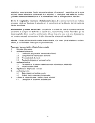 Café Internet


estadísticas gubernamentales (fuentes secundarias ajenas a la empresa) y estadísticas de la propia
empresa (fuentes secundarias provenientes de la empresa). El investigador debe saber con exactitud
¿cuál es la información existente con el fin de poder decidir la base de investigación más adecuada?

Diseño de recopilación y tratamiento estadístico de los datos. Si se obtiene información por medio de
encuestas habrá que diseñarlas de acuerdo con el procedimiento en la obtención de información de
fuentes secundarias.

Procesamiento y análisis de los datos. Una vez que se cuenta con toda la información necesaria
proveniente de cualquier tipo de fuente, se procede a su procesamiento y análisis. Recuérdese que los
datos recopilados deben convertirse en información útil que sirva como base en la toma de decisiones,
por lo que un adecuado procesamiento, de tales datos, es vital para cumplir ese objetivo.

Informe. Una vez procesada la información adecuadamente, sólo faltará que el investigador rinda su
informe, el cual deberá ser veraz, oportuno y no tendencioso.

Pasos para la presentación del estudio de mercado
1.     Definición del producto
2.     Análisis de la demanda
       2.1.    Distribución geográfica del mercado de consumo
       2.2.    Comportamiento histórico de la demanda
       2.3.    Proyección de la demanda
       2.4.    Tabulación de datos de fuentes primarias
3.     Análisis de la oferta
       3.1.    Características de los principales productores o prestadores del servicio
       3.2.    Proyección de la oferta
4.     Importaciones del producto o servicio
5.     Análisis de precios
       5.1.    Determinación del costo promedio
       5.2.    Análisis histórico y proyección de precios
6.     Canales de comercialización y distribución del producto
       6.1.    Descripción de los canales de distribución




                                                   18
 