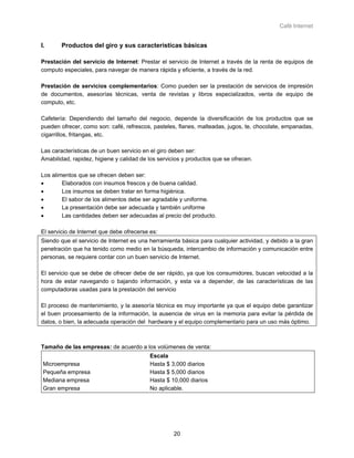 Café Internet


I.      Productos del giro y sus características básicas

Prestación del servicio de Internet: Prestar el servicio de Internet a través de la renta de equipos de
computo especiales, para navegar de manera rápida y eficiente, a través de la red.

Prestación de servicios complementarios: Como pueden ser la prestación de servicios de impresión
de documentos, asesorías técnicas, venta de revistas y libros especializados, venta de equipo de
computo, etc.

Cafetería: Dependiendo del tamaño del negocio, depende la diversificación de los productos que se
pueden ofrecer, como son: café, refrescos, pasteles, flanes, malteadas, jugos, te, chocolate, empanadas,
cigarrillos, fritangas, etc.

Las características de un buen servicio en el giro deben ser:
Amabilidad, rapidez, higiene y calidad de los servicios y productos que se ofrecen.

Los alimentos que se ofrecen deben ser:
•       Elaborados con insumos frescos y de buena calidad.
•       Los insumos se deben tratar en forma higiénica.
•       El sabor de los alimentos debe ser agradable y uniforme.
•       La presentación debe ser adecuada y también uniforme
•       Las cantidades deben ser adecuadas al precio del producto.

El servicio de Internet que debe ofrecerse es:
Siendo que el servicio de Internet es una herramienta básica para cualquier actividad, y debido a la gran
penetración que ha tenido como medio en la búsqueda, intercambio de información y comunicación entre
personas, se requiere contar con un buen servicio de Internet.

El servicio que se debe de ofrecer debe de ser rápido, ya que los consumidores, buscan velocidad a la
hora de estar navegando o bajando información, y esta va a depender, de las características de las
computadoras usadas para la prestación del servicio

El proceso de mantenimiento, y la asesoría técnica es muy importante ya que el equipo debe garantizar
el buen procesamiento de la información, la ausencia de virus en la memoria para evitar la pérdida de
datos, o bien, la adecuada operación del hardware y el equipo complementario para un uso más óptimo.



Tamaño de las empresas: de acuerdo a los volúmenes de venta:
                                           Escala
 Microempresa                              Hasta $ 3,000 diarios
 Pequeña empresa                           Hasta $ 5,000 diarios
 Mediana empresa                           Hasta $ 10,000 diarios
 Gran empresa                              No aplicable.




                                                    20
 