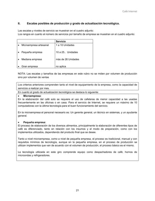 Café Internet



II.    Escalas posibles de producción y grado de actualización tecnológica.

Las escalas y niveles de servicio se muestran en el cuadro adjunto:
Los rangos en cuanto al número de servicios por tamaño de empresa se muestran en el cuadro adjunto:

                                 Servicio
• Microempresa artesanal         1 a 10 Unidades

• Pequeña empresa                10 a 25.. Unidades

• Mediana empresa                más de 26 Unidades

• Gran empresa                   no aplica

NOTA: Las escalas y tamaños de las empresas en este rubro no se miden por volumen de producción
sino por volumen de ventas

Los criterios anteriores comprenden tanto el nivel de equipamiento de la empresa, como la capacidad de
servicios a realizar por mes.
En cuanto al grado de actualización tecnológica se destaca lo siguiente:
•    Microempresa:
En la elaboración del café solo se requiere el uso de cafeteras de menor capacidad a las usadas
frecuentemente en las oficinas o en casa. Para el servicio de Internet, se requiere un máximo de 10
computadoras con la última tecnología para el buen funcionamiento del servicio.

En la microempresa el personal necesario es: Un gerente general, un técnico en sistemas, y un ayudante
general.

•    Pequeña empresa:
El proceso de elaboración de los diversos alimentos, principalmente la elaboración de diferentes tipos de
café es diferenciado, tanto en relación con los insumos y el modo de preparación, como con los
implementos utilizados, dependiendo del producto final que se desee.

Tanto a nivel microempresa, como a nivel de pequeña empresa, el proceso es tradicional, manual y con
requisitos mínimos de tecnología, aunque en la pequeña empresa, en el proceso de producción se
utilizan implementos que van de acuerdo con el volumen de producción, el proceso básico es el mismo.

La tecnología utilizada en este giro comprende equipo como despachadores de café, hornos de
microondas y refrigeradores.




                                                   21
 