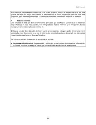 Café Internet


El número de computadoras aumenta de 10 a 20 en promedio, el tipo de servidor debe de ser más
grande, es decir una mayor velocidad en la administración de líneas, el personal debe de estar más
preparado, para enfrentar pormenores. El numero de empleados aumenta a 6 personas en promedio.

•      Mediana empresa:
Una empresa de este giro debe diversificar los productos que se ofrecen, para lo cual se necesitan
despachadoras de café más grandes, más refrigeradores, hornos eléctricos y de microondas. Puede
manejar un número de empleados mayor a 10.

El tipo de servidor debe de estar al día en cuanto a innovaciones, esto para poder ofrecer una mayor
velocidad y mejor desempeño en el uso de Internet, las computadoras deben de cumplir con los mejores
requerimientos para tener un desempeño optimo.

Así mismo, propiciará el desarrollo de tecnología de reciclaje.

• Gestiones Administrativas: Les asesorará y gestionará en los trámites administrativos, informáticos,
  contables, jurídicos, fiscales y de crédito que requieran para la operación de las empresas.




                                                     22
 