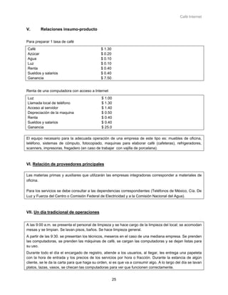 Café Internet


V.      Relaciones insumo-producto


Para preparar 1 tasa de café
Café                                         $ 1.30
Azúcar                                       $ 0.20
Agua                                         $ 0.10
Luz                                          $ 0.10
Renta                                        $ 0.40
Sueldos y salarios                           $ 0.40
Ganancia                                     $ 7.50


Renta de una computadora con acceso a Internet
Luz                                           $ 1.00
Llamada local de teléfono                     $ 1.30
Acceso al servidor                            $ 1.40
Depreciación de la maquina                    $ 0.50
Renta                                         $ 0.40
Sueldos y salarios                            $ 0.40
Ganancia                                      $ 25.0

El equipo necesario para la adecuada operación de una empresa de este tipo es: muebles de oficina,
teléfono, sistemas de cómputo, fotocopiado, maquinas para elaborar café (cafeteras), refrigeradores,
scanners, impresoras, fregadero (en caso de trabajar con vajilla de porcelana).



VI. Relación de proveedores principales

Las materias primas y auxiliares que utilizarán las empresas integradoras corresponder a materiales de
oficina.

Para los servicios se debe consultar a las dependencias correspondientes (Teléfonos de México, Cía. De
Luz y Fuerza del Centro o Comisión Federal de Electricidad y a la Comisión Nacional del Agua).



VII. Un día tradicional de operaciones


A las 9:00 a.m. se presenta el personal de limpieza y se hace cargo de la limpieza del local; se acomodan
mesas y se limpian. Se lavan pisos, baños. Se hace limpieza general.
A partir de las 9:30. se presentan los técnicos, meseros en el caso de una mediana empresa. Se prenden
las computadoras, se prenden las máquinas de café, se cargan las computadoras y se dejan listas para
su uso.
Durante todo el día el encargado de registro, atiende a los usuarios, al llegar, les entrega una papeleta
con la hora de entrada y los precios de los servicios por hora o fracción. Durante la estancia de algún
cliente, se le da la carta para que haga su orden, si es que va a consumir algo. A lo largo del día se lavan
platos, tazas, vasos, se checan las computadoras para ver que funcionen correctamente.


                                                      25
 
