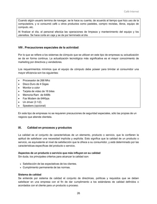 Café Internet


Cuando algún usuario termina de navegar, se le hace su cuenta, de acuerdo al tiempo que hizo uso de la
computadora, y si consumió café u otros productos como pasteles, compro revistas, libros, equipo de
computo, etc.
Al finalizar el día, el personal efectúa las operaciones de limpieza y mantenimiento del equipo y los
utensilios. Se hace corte en caja y se da por terminado el día.



VIII . Precauciones especiales de la actividad:

Por lo que se refiere a los sistemas de cómputo que se utilizan en este tipo de empresas su actualización
se da en forma continua. La actualización tecnológica más significativa es el mayor conocimiento de
marketing por directivos y vendedores.

Los requerimientos mínimos que el equipo de cómputo debe poseer para brindar al consumidor una
mayor eficiencia son los siguientes:

•       Procesador de 266 Mhz
•       Disco Duro de 4 Gigas
•       Monitor a color
•       Tarjeta de video de 16 bites
•       Memoria Ram de 64Mb
•       Fax Modem de 64Kbps
•       Un driver (3 1/2)
•       Speakers (opcional)

En este tipo de empresas no se requieren precauciones de seguridad especiales, sólo las propias de un
negocio que atiende clientela.



IX.         Calidad en procesos y productos

La calidad es el conjunto de características de un elemento, producto o servicio, que le confieren la
aptitud de satisfacer una necesidad implícita y explícita. Esto significa que la calidad de un producto o
servicio, es equivalente al nivel de satisfacción que le ofrece a su consumidor, y está determinado por las
características específicas del producto o servicio.

Aspectos de un producto o servicio que más influyen en su calidad
Sin duda, los principales criterios para alcanzar la calidad son:

    •   Satisfacción de las expectativas de los clientes.
    •   Cumplimiento permanente de las normas.

Sistema de calidad
Se entiende por sistema de calidad el conjunto de directrices, políticas y requisitos que se deben
satisfacer en una empresa con el fin de dar cumplimiento a los estándares de calidad definidos o
acordados con el cliente para un producto o proceso.


                                                            26
 