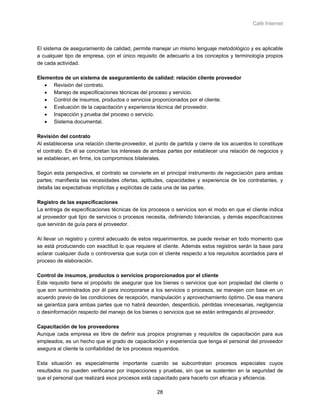 Café Internet



El sistema de aseguramiento de calidad, permite manejar un mismo lenguaje metodológico y es aplicable
a cualquier tipo de empresa, con el único requisito de adecuarlo a los conceptos y terminología propios
de cada actividad.

Elementos de un sistema de aseguramiento de calidad: relación cliente proveedor
   • Revisión del contrato.
   • Manejo de especificaciones técnicas del proceso y servicio.
   • Control de insumos, productos o servicios proporcionados por el cliente.
   • Evaluación de la capacitación y experiencia técnica del proveedor.
   • Inspección y prueba del proceso o servicio.
   • Sistema documental.

Revisión del contrato
Al establecerse una relación cliente-proveedor, el punto de partida y cierre de los acuerdos lo constituye
el contrato. En él se concretan los intereses de ambas partes por establecer una relación de negocios y
se establecen, en firme, los compromisos bilaterales.

Según esta perspectiva, el contrato se convierte en el principal instrumento de negociación para ambas
partes; manifiesta las necesidades ofertas, aptitudes, capacidades y experiencia de los contratantes, y
detalla las expectativas implícitas y explícitas de cada una de las partes.

Registro de las especificaciones
La entrega de especificaciones técnicas de los procesos o servicios son el modo en que el cliente indica
al proveedor qué tipo de servicios o procesos necesita, definiendo tolerancias, y demás especificaciones
que servirán de guía para el proveedor.

Al llevar un registro y control adecuado de estos requerimientos, se puede revisar en todo momento que
se está produciendo con exactitud lo que requiere el cliente. Además estos registros serán la base para
aclarar cualquier duda o controversia que surja con el cliente respecto a los requisitos acordados para el
proceso de elaboración.

Control de insumos, productos o servicios proporcionados por el cliente
Este requisito tiene el propósito de asegurar que los bienes o servicios que son propiedad del cliente o
que son suministrados por él para incorporarse a los servicios o procesos, se manejen con base en un
acuerdo previo de las condiciones de recepción, manipulación y aprovechamiento óptimo. De esa manera
se garantiza para ambas partes que no habrá desorden, desperdicio, pérdidas innecesarias, negligencia
o desinformación respecto del manejo de los bienes o servicios que se están entregando al proveedor.

Capacitación de los proveedores
Aunque cada empresa es libre de definir sus propios programas y requisitos de capacitación para sus
empleados, es un hecho que el grado de capacitación y experiencia que tenga el personal del proveedor
asegura al cliente la confiabilidad de los procesos requeridos.

Esta situación es especialmente importante cuando se subcontratan procesos especiales cuyos
resultados no pueden verificarse por inspecciones y pruebas, sin que se sustenten en la seguridad de
que el personal que realizará esos procesos está capacitado para hacerlo con eficacia y eficiencia.

                                                   28
 