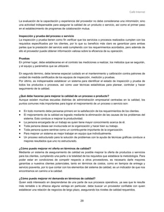 Café Internet


La evaluación de la capacitación y experiencia del proveedor no debe considerarse una intromisión; sino
una actividad indispensable para asegurar la calidad de un producto o servicio, así como el primer paso
en el establecimiento de programas de colaboración mutua.

Inspección y prueba del proceso o servicio
La inspección y prueba tienen como fin verificar que los servicios o procesos realizados cumplen con los
requisitos especificados por los clientes, por lo que su beneficio más claro es garantizar para ambas
partes que la prestación del servicio está cumpliendo con los requerimientos acordados, pero además de
ello el proveedor puede obtener información valiosa sobre la eficiencia de su operación.

Pruebas
En primer lugar, debe establecerse en el contrato las mediciones a realizar, los métodos que se seguirán,
y el equipo y parámetros que se utilizarán.

En segundo término, debe tenerse especial cuidado en el mantenimiento y calibración contra patrones de
unidad de medida certificados de los equipos de inspección, medición y pruebas.
Por último, es indispensable establecer un sistema para identificar el estado de inspección y prueba de
todos los productos o procesos, así como usar técnicas estadísticas para planear, controlar y hacer
seguimiento de la calidad.

¿Qué debe hacerse para mejorar la calidad de un proceso o producto?
Aunque existen muchas escuelas distintas de administración empresarial centradas en la calidad, los
puntos comunes más importantes para lograr el mejoramiento de un proceso o servicio son:

•   En todo momento debe pensarse primero en la satisfacción de los requerimientos de los clientes.
•   El mejoramiento de la calidad es logrado mediante la eliminación de las causas de los problemas del
    sistema. Esto conduce a mejorar la productividad.
•   La persona encargada de un trabajo es quien tiene mayor conocimiento acerca de él.
•   Toda persona desea ser involucrada en la organización y hacer bien su trabajo.
•   Toda persona quiere sentirse como un contribuyente importante de la organización.
•   Para mejorar un sistema es mejor trabajar en equipo que individualmente.
•   Un proceso estructurado para la solución de problemas con la ayuda de técnicas gráficas conduce a
    mejores resultados que uno no estructurado.

¿Cómo puedo mejorar mi oferta en términos de calidad?
Mediante un sistema de aseguramiento de calidad es posible mejorar la oferta de productos o servicios
para los clientes, cumpliendo una parte o la totalidad de los requisitos que establece la metodología. Para
poder estar en condiciones de competir respecto a otros proveedores, es necesario darle mayores
garantías a nuestros clientes potenciales, tanto en términos de costos, como en tiempos de entrega y
servicio posventa, por lo que contar con los elementos del sistema de calidad, es un indicador de que nos
encontramos en camino a la calidad.

¿Cómo puedo mejorar mi demanda en términos de calidad?
Quien está interesado en desprenderse de una parte de sus procesos operativos, ya sea que le resulte
más rentable o le ofrezca alguna ventaja en particular, debe buscar un proveedor confiable con quien
establecer una relación de negocios de largo plazo, asegurando los niveles de calidad requeridos.



                                                    29
 