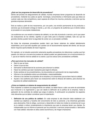 Café Internet


¿Qué son los programas de desarrollo de proveedores?
Dentro del proceso de aseguramiento de calidad, muchas empresas tienen programas de desarrollo de
proveedores, mediante los cuales se aporta tecnología, conocimientos e información para que éstos se
vuelvan cada vez más competitivos y sean capaces de ofrecer los insumos, productos o servicios que las
grandes empresas demandan.

Esto se realiza a partir de dos mecanismos, por una parte, una revisión permanente de los productos o
servicios que el proveedor entrega al cliente y, por otra, un programa de auditorías que el cliente realiza
al proveedor en sus propias instalaciones.

Las auditorías son una revisión al sistema de calidad y no tan sólo al producto o servicio, por lo que pasar
las evaluaciones de los clientes, significa un gran éxito para la empresa auditada, toda vez que los
grandes clientes pueden tener la seguridad de contar con un proveedor confiable.

No todas las empresas proveedoras pueden decir que tienen sistemas de calidad debidamente
implantados, por lo que sólo aquellas que cuentan con el reconocimiento expreso del cliente, son las que
tienen mayores oportunidades de hacer negocios.

Por ejemplo, en la industria automotriz solamente aquellos proveedores de refacciones o partes que han
pasado con éxito por una serie de pruebas de calidad pueden ser galardonados con el reconocimiento Q-
1, que es el máximo nivel de calidad en su sector y que los coloca como proveedores confiables.

¿Para qué sirven los manuales de calidad?
• Decir lo que se hace.
• Hacer lo que se dice.
• Demostrar la efectividad de las acciones para alcanzar la calidad.
• Hacer los cambios que sean necesarios para lograr la eficacia.
• Evitar cambios en los procedimientos y los documentos sin autorización de los responsables.
• Informar a los empleados sobre sus actividades y responsabilidades.
• Informar a los clientes los propósitos de la empresa y el compromiso que se tiene hacia la calidad.
• Ayudar a los auditores para hacer sus evaluaciones sobre la eficacia del sistema, para alcanzar los
  requisitos de calidad establecidos.

¿Cómo se implanta un sistema de aseguramiento de calidad?
Para implantar un sistema de aseguramiento de calidad, se deben llevar a cabo una serie de actividades
que involucran a la organización y que van desde la definición de la política de la empresa, hasta la
aplicación de los controles de calidad que exige el sistema. A continuación se presentan los aspectos
más relevantes que se deben considerar para la implantación:

1. Definición de una política de calidad.- En cada empresa la alta dirección debe establecer con
   claridad sus objetivos y hacerlos del conocimiento de todo su personal, y las directrices generales
   para alcanzarlos. Esto le obliga, a promover y desarrollar en todos los niveles la conciencia de lo que
   es la calidad e indicar constantemente la importancia que para la empresa tienen sus clientes. Es
   indispensable que se informe al personal que los productos o servicios proporcionados o fabricados
   con mala calidad, redundan en altos costos económicos y de imagen empresarial.




                                                    30
 