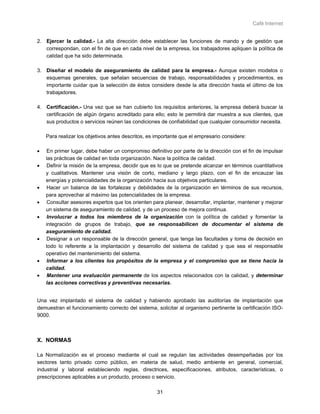Café Internet


2. Ejercer la calidad.- La alta dirección debe establecer las funciones de mando y de gestión que
   correspondan, con el fin de que en cada nivel de la empresa, los trabajadores apliquen la política de
   calidad que ha sido determinada.

3. Diseñar el modelo de aseguramiento de calidad para la empresa.- Aunque existen modelos o
   esquemas generales, que señalan secuencias de trabajo, responsabilidades y procedimientos, es
   importante cuidar que la selección de éstos considere desde la alta dirección hasta el último de los
   trabajadores.

4. Certificación.- Una vez que se han cubierto los requisitos anteriores, la empresa deberá buscar la
   certificación de algún órgano acreditado para ello; esto le permitirá dar muestra a sus clientes, que
   sus productos o servicios reúnen las condiciones de confiabilidad que cualquier consumidor necesita.

    Para realizar los objetivos antes descritos, es importante que el empresario considere:

•   En primer lugar, debe haber un compromiso definitivo por parte de la dirección con el fin de impulsar
    las prácticas de calidad en toda organización. Nace la política de calidad.
•   Definir la misión de la empresa, decidir que es lo que se pretende alcanzar en términos cuantitativos
    y cualitativos. Mantener una visión de corto, mediano y largo plazo, con el fin de encauzar las
    energías y potencialidades de la organización hacia sus objetivos particulares.
•   Hacer un balance de las fortalezas y debilidades de la organización en términos de sus recursos,
    para aprovechar al máximo las potencialidades de la empresa.
•   Consultar asesores expertos que los orienten para planear, desarrollar, implantar, mantener y mejorar
    un sistema de aseguramiento de calidad, y de un proceso de mejora continua.
•   Involucrar a todos los miembros de la organización con la política de calidad y fomentar la
    integración de grupos de trabajo, que se responsabilicen de documentar el sistema de
    aseguramiento de calidad.
•   Designar a un responsable de la dirección general, que tenga las facultades y toma de decisión en
    todo lo referente a la implantación y desarrollo del sistema de calidad y que sea el responsable
    operativo del mantenimiento del sistema.
•   Informar a los clientes los propósitos de la empresa y el compromiso que se tiene hacia la
    calidad.
•   Mantener una evaluación permanente de los aspectos relacionados con la calidad, y determinar
    las acciones correctivas y preventivas necesarias.


Una vez implantado el sistema de calidad y habiendo aprobado las auditorías de implantación que
demuestran el funcionamiento correcto del sistema, solicitar al organismo pertinente la certificación ISO-
9000.



X. NORMAS

La Normalización es el proceso mediante el cual se regulan las actividades desempeñadas por los
sectores tanto privado como público, en materia de salud, medio ambiente en general, comercial,
industrial y laboral estableciendo reglas, directrices, especificaciones, atributos, características, o
prescripciones aplicables a un producto, proceso o servicio.

                                                    31
 