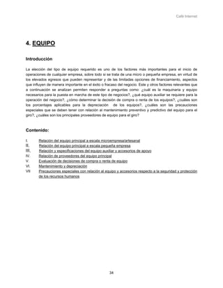 Café Internet




4. EQUIPO

Introducción

La elección del tipo de equipo requerido es uno de los factores más importantes para el inicio de
operaciones de cualquier empresa, sobre todo si se trata de una micro o pequeña empresa, en virtud de
los elevados egresos que pueden representar y de las limitadas opciones de financiamiento, aspectos
que influyen de manera importante en el éxito o fracaso del negocio. Este y otros factores relevantes que
a continuación se analizan permiten responder a preguntas como: ¿cuál es la maquinaria y equipo
necesarios para la puesta en marcha de este tipo de negocios?, ¿qué equipo auxiliar se requiere para la
operación del negocio?, ¿cómo determinar la decisión de compra o renta de los equipos?, ¿cuáles son
los porcentajes aplicables para la depreciación de los equipos?, ¿cuáles son las precauciones
especiales que se deben tener con relación al mantenimiento preventivo y predictivo del equipo para el
giro?, ¿cuáles son los principales proveedores de equipo para el giro?



Contenido:

I.     Relación del equipo principal a escala microempresa/artesanal
II.    Relación del equipo principal a escala pequeña empresa
III.   Relación y especificaciones del equipo auxiliar y accesorios de apoyo
IV.    Relación de proveedores del equipo principal
V.     Evaluación de decisiones de compra o renta de equipo
VI.    Mantenimiento y depreciación
VII    Precauciones especiales con relación al equipo y accesorios respecto a la seguridad y protección
       de los recursos humanos




                                                   34
 