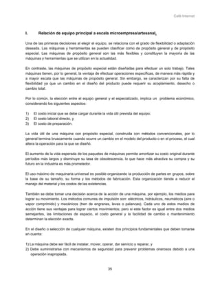 Café Internet



I.      Relación de equipo principal a escala microempresa/artesanal.

Una de las primeras decisiones al elegir el equipo, se relaciona con el grado de flexibilidad o adaptación
deseada. Las máquinas y herramientas se pueden clasificar como de propósito general y de propósito
especial. Las máquinas de propósito general son las más flexibles y constituyen la mayoría de las
máquinas y herramientas que se utilizan en la actualidad.

En contraste, las máquinas de propósito especial están diseñadas para efectuar un solo trabajo. Tales
máquinas tienen, por lo general, la ventaja de efectuar operaciones específicas, de manera más rápida y
a mayor escala que las máquinas de propósito general. Sin embargo, se caracterizan por su falta de
flexibilidad ya que un cambio en el diseño del producto puede requerir su acoplamiento, desecho o
cambio total.

Por lo común, la elección entre el equipo general y el especializado, implica un problema económico,
considerando los siguientes aspectos:

1)   El costo inicial que se debe cargar durante la vida útil prevista del equipo;
2)   El costo laboral directo, y
3)   El costo de preparación.

La vida útil de una máquina con propósito especial, construida con métodos convencionales, por lo
general termina bruscamente cuando ocurre un cambio en el modelo del producto o en el proceso, el cual
altera la operación para la que se diseñó.

El aumento de la vida esperada de los paquetes de máquinas permite amortizar su costo original durante
períodos más largos y disminuye su tasa de obsolescencia, lo que hace más atractiva su compra y su
futuro en la industria es más prometedor.

El uso máximo de maquinaria universal es posible organizando la producción de partes en grupos, sobre
la base de su tamaño, su forma y los métodos de fabricación. Esta organización tiende a reducir el
manejo del material y los costos de las existencias.

También se debe tomar una decisión acerca de la acción de una máquina, por ejemplo, los medios para
lograr su movimiento. Los métodos comunes de impulsión son: eléctricos, hidráulicos, neumáticos (aire o
vapor comprimido) y mecánicos (tren de engranes, levas o palancas). Cada uno de estos medios de
acción tiene sus ventajas para lograr ciertos movimientos; pero si este factor es igual entre dos medios
semejantes, las limitaciones de espacio, el costo general y la facilidad de cambio o mantenimiento
determinan la elección exacta.

En el diseño o selección de cualquier máquina, existen dos principios fundamentales que deben tomarse
en cuenta:

1) La máquina debe ser fácil de instalar, mover, operar, dar servicio y reparar, y
2) Debe suministrarse con mecanismos de seguridad para prevenir problemas onerosos debido a una
   operación inapropiada.



                                                     35
 