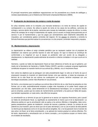 Café Internet


El principal mecanismo para establecer negociaciones con los proveedores es a través de catálogos y
revistas especializadas y por el Sistema de Información empresarial Mexicano (SIEM).


V. Evaluación de decisiones de compra o renta de equipo

En años recientes existe en la industria una marcada tendencia a la renta de bienes de capital en
contraposición a su compra. Se utiliza la opción de renta en los casos de los edificios, camiones de
entrega y servicio dentro de la planta, camiones para manejo de materiales y equipo de oficina. La renta
ofrece las ventajas de no exigir el desembolso de capital, que el usuario no tenga preocupaciones por el
servicio ni por el mantenimiento y que los pagos por arrendamiento sean totalmente deducibles de
impuestos, por considerarse gastos corrientes del negocio. En los anexos se presenta y comenta la
fórmula financiera que permite evaluar la conveniencia o no de comprar o arrendar maquinaria y equipos.



VI. Mantenimiento y depreciación

La depreciación se refiere al cargo contable periódico que es necesario realizar con el propósito de
establecer una reserva que permita reponer el valor del equipo. En rigor la reserva se constituye de
conformidad a la magnitud en que el equipo va perdiendo valor por acción de su desgaste u
obsolescencia. La depreciación puede estimarse de acuerdo a criterios contables o a lo que ocurre en la
realidad.

Asimismo, cuando se habla de depreciación fiscal se hace referencia al hecho de que el gobierno, por
medio de la Secretaría de Hacienda y Crédito Público (SHCP), permite a cualquier empresa legalmente
constituida recuperar la inversión hecha en sus activos fijo y diferido, vía un mecanismo fiscal.

Son varios los objetivos que se persiguen con este procedimiento legal: no sólo es el hecho de que el
empresario recupere la inversión en determinado tiempo; sino que además, si todas las empresas, al
término de la vida fiscal de sus activos los sustituyeran por nuevos, tendrían empresas con una
tecnología actualizada y serían más eficientes en sus procesos.

De hecho, una empresa que no sustituya sus activos fijos al término de su vida fiscal se perjudica en dos
formas: por un lado, automáticamente empieza a pagar más impuestos al no poder hacer cargos por
depreciación; por otro lado, caerá lentamente en la obsolescencia tecnológica, con un perjuicio directo
para la empresa, puesto que los costos de mantenimiento aumentarán y los paros por fallas del equipo,
que también representan un costo extra, más difícil de recuperar.

La amortización es un término al que por lo general se le asocia con aspectos financieros, pero cuando
se habla de amortización fiscal, su significado es exactamente el mismo que el de la depreciación. La
diferencia estriba en que la amortización sólo se aplica a los activos diferidos o intangibles, tales como:
gastos preoperativos, gastos de instalación, compra de marcas y patentes y demás. La compra de una
patente es una inversión, pero es obvio que con el paso del tiempo y con su uso el precio de esta patente
no disminuye (se deprecia) como en el caso de activos tangibles. Así, a la recuperación de la inversión de
ese activo vía fiscal, se le llama amortización, y se aplicará de manera gradual en activos diferidos. Por
tal razón, depreciación y amortización son un mismo concepto, y en la práctica ocupan un mismo rubro
en el estado de resultados.

                                                    38
 