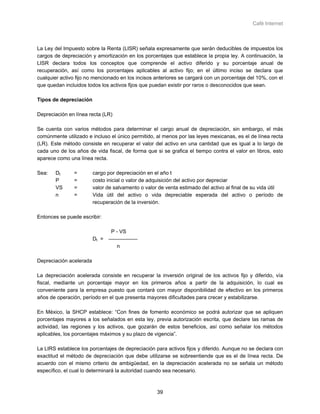 Café Internet



La Ley del Impuesto sobre la Renta (LISR) señala expresamente que serán deducibles de impuestos los
cargos de depreciación y amortización en los porcentajes que establece la propia ley. A continuación, la
LISR declara todos los conceptos que comprende el activo diferido y su porcentaje anual de
recuperación, así como los porcentajes aplicables al activo fijo; en el último inciso se declara que
cualquier activo fijo no mencionado en los incisos anteriores se cargará con un porcentaje del 10%, con el
que quedan incluidos todos los activos fijos que puedan existir por raros o desconocidos que sean.

Tipos de depreciación

Depreciación en línea recta (LR)

Se cuenta con varios métodos para determinar el cargo anual de depreciación, sin embargo, el más
comúnmente utilizado e incluso el único permitido, al menos por las leyes mexicanas, es el de línea recta
(LR). Este método consiste en recuperar el valor del activo en una cantidad que es igual a lo largo de
cada uno de los años de vida fiscal, de forma que si se grafica el tiempo contra el valor en libros, esto
aparece como una línea recta.

Sea:   Dt      =         cargo por depreciación en el año t
       P       =         costo inicial o valor de adquisición del activo por depreciar
       VS      =         valor de salvamento o valor de venta estimado del activo al final de su vida útil
       n       =         Vida útil del activo o vida depreciable esperada del activo o período de
                         recuperación de la inversión.

Entonces se puede escribir:

                                P - VS
                         Dt =
                                   n

Depreciación acelerada

La depreciación acelerada consiste en recuperar la inversión original de los activos fijo y diferido, vía
fiscal, mediante un porcentaje mayor en los primeros años a partir de la adquisición, lo cual es
conveniente para la empresa puesto que contará con mayor disponibilidad de efectivo en los primeros
años de operación, período en el que presenta mayores dificultades para crecer y estabilizarse.

En México, la SHCP establece: “Con fines de fomento económico se podrá autorizar que se apliquen
porcentajes mayores a los señalados en esta ley, previa autorización escrita, que declare las ramas de
actividad, las regiones y los activos, que gozarán de estos beneficios, así como señalar los métodos
aplicables, los porcentajes máximos y su plazo de vigencia”.

La LIRS establece los porcentajes de depreciación para activos fijos y diferido. Aunque no se declara con
exactitud el método de depreciación que debe utilizarse se sobreentiende que es el de línea recta. De
acuerdo con el mismo criterio de ambigüedad, en la depreciación acelerada no se señala un método
específico, el cual lo determinará la autoridad cuando sea necesario.



                                                    39
 