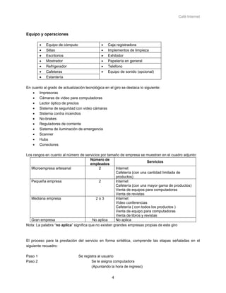 Café Internet



Equipo y operaciones

         •   Equipo de cómputo                •   Caja registradora
         •   Sillas                           •   Implementos de limpieza
         •   Escritorios                      •   Exhibidor
         •   Mostrador                        •   Papelería en general
         •   Refrigerador                     •   Teléfono
         •   Cafeteras                        •   Equipo de sonido (opcional)
         •   Estantería

En cuanto al grado de actualización tecnológica en el giro se destaca lo siguiente:
    • Impresoras
    • Cámaras de video para computadoras
    • Lector óptico de precios
    • Sistema de seguridad con video cámaras
    • Sistema contra incendios
    • No-brakes
    • Reguladores de corriente
    • Sistema de iluminación de emergencia
    • Scanner
    • Hubs
    • Conectores

Los rangos en cuanto al número de servicios por tamaño de empresa se muestran en el cuadro adjunto:
                                        Número de
                                                                           Servicios
                                        empleados
   Microempresa artesanal                    2         Internet
                                                       Cafetería (con una cantidad limitada de
                                                       productos)
   Pequeña empresa                           2         Internet
                                                       Cafetería (con una mayor gama de productos)
                                                       Venta de equipos para computadoras
                                                       Venta de revistas
   Mediana empresa                         2o3         Internet
                                                       Video conferencias
                                                       Cafetería ( con todos los productos )
                                                       Venta de equipo para computadoras
                                                       Venta de libros y revistas
   Gran empresa                          No aplica     No aplica
Nota: La palabra “no aplica” significa que no existen grandes empresas propias de este giro



El proceso para la prestación del servicio en forma sintética, comprende las etapas señaladas en el
siguiente recuadro:

Paso 1                           Se registra al usuario
Paso 2                                   Se le asigna computadora
                                         (Apuntando la hora de ingreso)

                                                     4
 