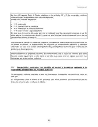 Café Internet



La Ley del Impuesto Sobre la Renta, establece en los artículos 44 y 45 los porcentajes máximos
autorizados para la depreciación de la maquinaria y equipo.
Para el caso particular del giro son:

• 10 % para equipo
• 25 % para vehículos de transporte
• 30 % para equipo de computo electrónico
• 10 % para mobiliario y equipo de oficina
En este caso, la mayoría del equipo goza de la modalidad fiscal de depreciación acelerada o sea de
poder asignar un monto para su reposición cada tres años. Aquí es muy importante este punto por los
permanentes cambios tecnológicos.

Los sistemas de manufactura modernos establecen como esencial para incrementar la competitividad de
los bienes industriales, el establecimiento de programas de mantenimiento preventivo y predictivo
elaborados con base en el análisis del comportamiento y desempeño de los mismos para evitar cualquier
problema de descomposturas.

Deberá establecer un programa preventivo de mantenimiento para el equipo de computo. Esto debe
llevarse a cabo regularmente y estar atento a las fallas que pueda tener un equipo, pues son muy
frecuentes, aún en los equipos modernos.




VII.  Precauciones especiales con relación al equipo y accesorios respecto a la
seguridad y protección de los recursos humanos

No se requieren cuidados especiales en este tipo de empresas de seguridad y protección del medio en
este giro.
Es indispensable cuidar el destino de los desechos, para evitar problemas de contaminación por las
tintas, los cartuchos y las envolturas de plástico.




                                                 40
 