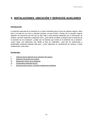 Café Internet




5. INSTALACIONES: UBICACIÓN Y SERVICIOS AUXILIARES


Introducción

La selección adecuada de la ubicación es un factor importante para el inicio de cualquier negocio, sobre
todo si se trata de una micro o pequeña empresa, ya que el éxito o fracaso de un pequeño negocio
depende con frecuencia del sitio que se elija. Este y otros factores relevantes que a continuación se
analizan, permiten responder a preguntas como: ¿qué criterios se deben considerar para la selección de
la ubicación de una empresa?, ¿cuáles son los factores que inciden en la definición de su tamaño?,
¿cómo lograr una distribución que facilite el flujo de materiales?, ¿qué tipo de restricciones y
problemática ambiental presenta este giro?, ¿cómo determinar la conveniencia de comprar o rentar
instalaciones?, entre otras.



Contenido:

I.     Criterios para la selección de la ubicación del negocio
II.    Definición del tamaño de la planta
III.   Distribución interior de la instalación
IV.    Problemática ambiental del giro
V.     Opciones para comprar o arrendar instalaciones existentes




                                                  41
 