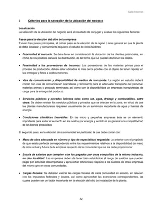 Café Internet


I.      Criterios para la selección de la ubicación del negocio

Localización
La selección de la ubicación del negocio será el resultado de conjugar y evaluar los siguientes factores:

Pasos para la elección del sitio de la empresa
Existen tres pasos principales, el primer paso es la elección de la región o área general en que la planta
se debe localizar, y comúnmente requiere el estudio de cinco factores:

• Proximidad al mercado: Se debe tener en consideración la ubicación de los clientes potenciales, así
  como de los posibles canales de distribución, de tal forma que se puedan disminuir los costos.

• Proximidad a los proveedores de insumos: Los proveedores de las materias primas para el
  proceso de producción, deben estar ubicados lo más cerca posible con el objeto de tener rapidez en
  las entregas y fletes a costos menores.

• Vías de comunicación y disponibilidad de medios de transporte: La región en estudio deberá
  contar con vías de comunicación (carreteras y ferrocarril) para el adecuado transporte del personal,
  materias primas y producto terminado; así como con la disponibilidad de empresas transportistas de
  carga para la entrega del producto.

• Servicios públicos y privados idóneos tales como luz, agua, drenaje y combustibles, entre
  otros: Se deben revisar los servicios públicos y privados que se ofrecen en la zona, en virtud de que
  las plantas manufactureras requieren usualmente de un suministro importante de agua y fuentes de
  energía.

• Condiciones climáticas favorables: En las micro y pequeñas empresas éste es un elemento
  importante para evitar el aumento en los costos por energía y contribuir en general a la competitividad
  de los bienes producidos

El segundo paso, es la elección de la comunidad en particular, la que debe contar con:

• Mano de obra adecuada en número y tipo de especialidad requerida: Lo anterior con el propósito
  de que exista perfecta correspondencia entre los requerimientos relativos a la disponibilidad de mano
  de obra actual y futura de la empresa respecto de la comunidad que se los debe proporcionar.

• Escala de salarios que compiten con los pagados por otras compañías de la misma industria,
  en otra localidad: Las empresas deben de tener bien establecido el rango de sueldos que pueden
  pagar por actividad desempeñada y aprovechar diferencias respecto a los sueldos de otras empresas
  del mismo giro en otras comunidades.

• Cargas fiscales: Se deberán valorar las cargas fiscales de cada comunidad en estudio, en relación
  con los impuestos federales y locales, así como aprovechar las exenciones correspondientes, las
  cuales pueden ser un factor importante en la elección del sitio de instalación de la planta.




                                                    42
 