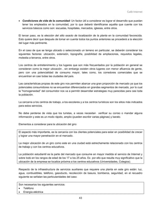 Café Internet


• Condiciones de vida de la comunidad: Un factor útil a considerar es lograr el desarrollo que puedan
  tener los empleados en la comunidad, por lo que deberá identificarse aquélla que cuente con los
  servicios básicos como son: escuelas, hospitales, mercados, iglesias, entre otros.

El tercer paso, es la elección del sitio exacto de localización de la planta en la comunidad favorecida.
Esto quiere decir que después de tomar en cuenta todos los puntos anteriores se procederá a la elección
del lugar más pertinente.

En el caso de que se tenga ubicado o seleccionado un terreno en particular, se deberán considerar los
siguientes factores: ubicación, extensión, topografía, posibilidad de ampliaciones, requisitos legales,
molestia a terceros, entre otros.

Los centros de entretenimiento y los lugares que son más frecuentados por la población en general se
consideran como la mejor ubicación , sin embargo existen otros lugares con menor afluencia de gente,
pero con una potencialidad de consumo mayor, tales como, los corredores comerciales que se
encuentran en casi todas las ciudades del país.

Las características propias de este giro nos permiten abarcar una gran proporción de mercado ya que los
potenciales consumidores no se encuentran diferenciados en grandes segmentos de mercado, por lo cual
la “homogeneidad” del consumidor nos va a permitir desarrollar estrategias muy parecidas para casi toda
la población.

La cercanía a los centros de trabajo, a los escolares y a los centros turísticos son los sitios más indicados
para estos servicios.

No debe perderse de vista que los turistas, a veces necesitan verificar su correo o mandar alguna
información y este es un modo rápido, amplio (pueden escribir varias páginas) y barato.

Elementos a considerar para la ubicación del giro:

El aspecto más importante, es la cercanía con los clientes potenciales para estar en posibilidad de crecer
y lograr una mayor penetración en el mercado.

La mejor ubicación de un giro como este en una ciudad está estrechamente relacionado con los centros
de trabajo y con los centros educativos.

La población estudiantil es la parte del mercado que consume en mayor medida el servicio de Internet y
sobre todo en los rangos de edad de los 17 a los 25 años. Es por ello que resulta muy significativo que la
ubicación de la empresa se localice próxima a los centros educativos (Universidades, Colegios).

Respecto de la infraestructura de servicios auxiliares que requiere una planta en este giro están: luz,
agua, combustibles, teléfono, gasoducto, recolección de basura, bomberos, seguridad, en el recuadro
siguiente se señalan las particularidades del caso:

Son necesarios los siguientes servicios:
• Teléfono
• Energía eléctrica

                                                     43
 