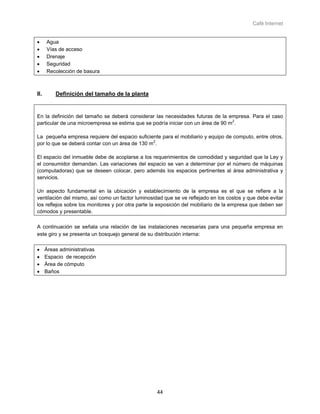 Café Internet


•     Agua
•     Vías de acceso
•     Drenaje
•     Seguridad
•     Recolección de basura



II.       Definición del tamaño de la planta


En la definición del tamaño se deberá considerar las necesidades futuras de la empresa. Para el caso
particular de una microempresa se estima que se podría iniciar con un área de 90 m2.

La pequeña empresa requiere del espacio suficiente para el mobiliario y equipo de computo, entre otros,
por lo que se deberá contar con un área de 130 m2.

El espacio del inmueble debe de acoplarse a los requerimientos de comodidad y seguridad que la Ley y
el consumidor demandan. Las variaciones del espacio se van a determinar por el número de máquinas
(computadoras) que se deseen colocar, pero además los espacios pertinentes al área administrativa y
servicios.

Un aspecto fundamental en la ubicación y establecimiento de la empresa es el que se refiere a la
ventilación del mismo, así como un factor luminosidad que se ve reflejado en los costos y que debe evitar
los reflejos sobre los monitores y por otra parte la exposición del mobiliario de la empresa que deben ser
cómodos y presentable.

A continuación se señala una relación de las instalaciones necesarias para una pequeña empresa en
este giro y se presenta un bosquejo general de su distribución interna:

•     Áreas administrativas
•     Espacio de recepción
•     Área de cómputo
•     Baños




                                                   44
 