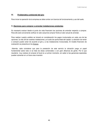 Café Internet



IV.     Problemática ambiental del giro

Para iniciar la operación de la empresa se debe contar con licencia de funcionamiento y uso del suelo.



V. Opciones para comprar o arrendar instalaciones existentes

Es necesario evaluar desde el punto de vista financiero las opciones de arrendar respecto a comprar.
Para ello será conveniente verificar el valor actual de comprar frente al valor actual de arrendar.

Para realizar nuestro análisis se tomará en consideración los pagos involucrados en cada una de las
opciones, la vida útil de nuestras instalaciones y el costo de oportunidad del capital. La decisión de rentar
o comprar puede variar de acuerdo al giro y a las instalaciones involucradas. El modelo financiero de
evaluación se presenta en los Anexos.

 Además, cabe considerar que para la prestación de este servicio la ubicación juega un papel
fundamental sobre todo si se trata de áreas comerciales o con gran afluencia de gente. Por lo que
resultaría muy costoso el comprar el local en un primer momento, sin saber si las ganancias esperadas
pueden solventar en un futuro esa inversión




                                                     46
 