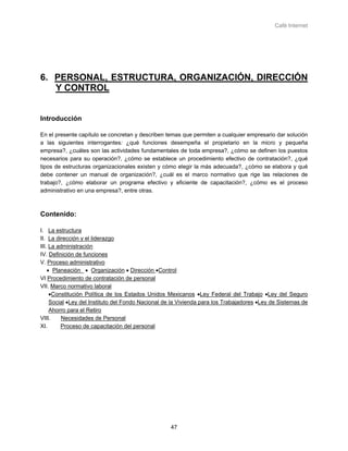 Café Internet




6. PERSONAL, ESTRUCTURA, ORGANIZACIÓN, DIRECCIÓN
   Y CONTROL


Introducción

En el presente capítulo se concretan y describen temas que permiten a cualquier empresario dar solución
a las siguientes interrogantes: ¿qué funciones desempeña el propietario en la micro y pequeña
empresa?, ¿cuáles son las actividades fundamentales de toda empresa?, ¿cómo se definen los puestos
necesarios para su operación?, ¿cómo se establece un procedimiento efectivo de contratación?, ¿qué
tipos de estructuras organizacionales existen y cómo elegir la más adecuada?, ¿cómo se elabora y qué
debe contener un manual de organización?, ¿cuál es el marco normativo que rige las relaciones de
trabajo?, ¿cómo elaborar un programa efectivo y eficiente de capacitación?, ¿cómo es el proceso
administrativo en una empresa?, entre otras.



Contenido:

I. La estructura
II. La dirección y el liderazgo
III. La administración
IV. Definición de funciones
V. Proceso administrativo
    • Planeación • Organización • Dirección •Control
VI Procedimiento de contratación de personal
VII. Marco normativo laboral
     •Constitución Política de los Estados Unidos Mexicanos •Ley Federal del Trabajo •Ley del Seguro
     Social •Ley del Instituto del Fondo Nacional de la Vivienda para los Trabajadores •Ley de Sistemas de
     Ahorro para el Retiro
VIII.    Necesidades de Personal
XI.      Proceso de capacitación del personal




                                                   47
 