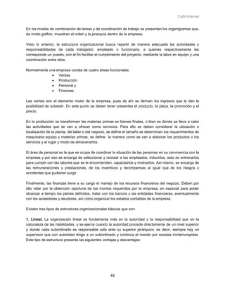 Café Internet


En los niveles de combinación de tareas y de coordinación de trabajo se presentan los organigramas que,
de modo gráfico muestran el orden y la jerarquía dentro de la empresa.

Visto lo anterior, la estructura organizacional busca repartir de manera adecuada las actividades y
responsabilidades de cada trabajador, empleado o funcionario, a quienes respectivamente les
corresponde un puesto, con el fin facilitar el cumplimiento del proyecto, mediante la labor en equipo y una
coordinación entre ellos.

Normalmente una empresa consta de cuatro áreas funcionales:
             • Ventas
             • Producción
             • Personal y
             • Finanzas

Las ventas son el elemento motor de la empresa, pues de ahí se derivan los ingresos que le dan la
posibilidad de subsistir. En este punto se deben tener presentes el producto, la plaza, la promoción y el
precio.

En la producción se transforman las materias primas en bienes finales, o bien es donde se lleva a cabo
las actividades que se van a ofrecer como servicios. Para ello se deben considerar la ubicación o
localización de la planta, del taller o del negocio, se define el tamaño se determinan los requerimientos de
maquinaria equipo y materias primas, se define la manera como se van a elaborar los productos o los
servicios y el lugar y modo de almacenarlos.

El área de personal es la que se ocupa de coordinar la situación de las personas en su convivencia con la
empresa y por eso se encarga de seleccionar y reclutar a los empleados, inducirlos, esto es entrenarlos
para cumplir con las labores que se le encomienden, capacitarlos y motivarlos. Así mismo, se encarga de
las remuneraciones y prestaciones, de los incentivos y recompensas al igual que de los riesgos y
accidentes que pudieren surgir.

Finalmente, las finanzas tiene a su cargo el manejo de los recursos financieros del negocio. Deben por
ello velar por la obtención oportuna de los montos requeridos por la empresa, en especial para poder
alcanzar a tiempo los planes definidos, tratar con los bancos y las entidades financieras, eventualmente
con los acreedores y deudores, así como organizar los estados contables de la empresa.

Existen tres tipos de estructuras organizacionales básicas que son:

1. Lineal. La organización lineal se fundamenta más en la autoridad y la responsabilidad que en la
naturaleza de las habilidades, y se ejerce cuando la autoridad procede directamente de un nivel superior
y donde cada subordinado es responsable sólo ante su superior jerárquico; es decir, siempre hay un
supervisor que con autoridad dirige a un subordinado y continúa el mando por escalas ininterrumpidas.
Este tipo de estructura presenta las siguientes ventajas y desventajas:




                                                    49
 