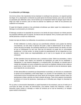 Café Internet



II. La dirección y el liderazgo.

Uno de los activos más importantes de las empresas lo constituyen las personas y en especial quienes
las dirigen. En su desempeño, la dirección se puede ejercer de diversas maneras, pero cada una de ellas
es apropiada para diferentes casos, de tal manera que el empresario habrá de escoger aquel modo de
dirigir que mejor le funcione, pues se trata de alcanzar los objetivos por medio de las personas que
colaboran en la empresa.

El papel del dirigente consiste en tres actividades simultáneas que deben captar los colaboradores: el
liderazgo, la comunicación y la motivación.

El liderazgo consiste en la capacidad de convencer a los demás de buscar alcanzar con interés personal
los propósitos definidos para el conjunto. Se trata de ese don especial, firme y humano para inducir a las
demás personas a cumplir sus indicaciones.

Existen tres tipos de líderes: los indiferentes, los autoritarios y los democráticos.

        El líder indiferente no orienta y deja que sus subordinados enfrenten como puedan las distintas
        circunstancias, con ello evitan el ejercicio del poder y dejan la determinación de las metas en
        manos del grupo de trabajo. Se caracteriza además por su ausencia frente a los demás, de modo
        tal que su participación es casi nula. Este tipo de dirección se puede dar en comunidades
        académicas, o de tipo similar, en donde el grado de especialización de los integrantes es muy
        elevado y tienen claras sus responsabilidades, por lo cual no se requiere de una constante
        orientación.

        El líder autoritario toma las decisiones solo y centraliza el poder. Define las actividades y ordena
        que se cumplan. Esto implica una sensación de explotación por parte de los empleados y
        trabajadores, lo cual ocasiona desagrado y un ambiente difícil. No obstante, es indicado para el
        manejo de empleados con poca competencia cuya función es obedecer órdenes de las cuales se
        puede tener un buen control. Así mismo, esta situación le permite la toma de decisiones rápida,
        pues depende de una sola persona.

        El líder democrático se caracteriza por descentralizar la autoridad, con ello toma en consideración
        la opinión de los empleados y entre todos llegan a un acuerdo. En ese ambiente, hay un mayor
        conocimiento de las circunstancias que privan dentro de la empresa, pueden contribuir todos con
        aportaciones e ideas y permite una mayor cohesión del grupo. Tiene como aspecto inconveniente
        la lentitud en la toma de decisiones, ocasionada por la dificultad para integrar la diversidad de
        opiniones.

Por su parte, la comunicación desempeña un papel importante en las empresas, pues es el medio por el
cual fluyen las ideas, los datos, las informaciones y las órdenes. Implica tres instancias, a saber un
transmisor (quien manda un mensaje) un medio (el conducto por el cual se transmite) y un receptor
(quien recibe la información).




                                                       53
 
