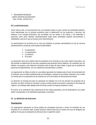 Café Internet



1. Necesidades fisiológicas
 (salario suficiente para garantizar
  ropa, comida, vivienda, etc.)



III. La administración.

Como hemos visto, el funcionamiento de una empresa implica un gran número de actividades distintas,
unas relacionadas con el proceso productivo para la elaboración de los productos o servicios, las
relativas a los manejos financieros, las vinculadas con las ventas y los cobros, y las referentes a
personas, entre otras. Manejar coordinadamente todas estas actividades requiere conocimientos y
habilidades y esto es lo que se conoce como Administración.

La administración se da dentro de un ciclo que obedece al proceso administrativo el cual se renueva
periódicamente y consta de cuatro partes fundamentales:

                •   La planeación
                •   La organización
                •   La dirección
                •   El control

La planeación tiene como objetivo fijar los propósitos de la empresa en las cuatro áreas funcionales, con
ello también se determinan los recursos necesarios para alcanzar dichos objetivos. Se cuantifican así, los
talleres, los equipos y las máquinas necesarios para el logro de esas metas, al igual que la cantidad de
personas correspondientes, con sus respectivas características y sueldos.

La organización se refiere al orden en que deben ejecutarse los trabajos para el buen funcionamiento de
la empresa, esto es definir perfectamente las actividades y tiempos en que deben realizarse y los niveles
de mando para el cumplimiento de las órdenes con el fin de realizar armónicamente las tareas.

La dirección se encarga de poner en operación los trabajos con el fin de alcanzar los proyectos de la
empresa. Su labor consiste en coordinar, aunque muchas veces se incorpora y participa en las áreas del
negocio, sin embargo debe delegar esas funciones cuando la empresa empieza a crecer.

El control, es la verificación del cumplimiento de las metas propuestas y de los desempeños, los cuales
deben corresponden a los estándares esperados o conocidos.



IV. La definición de funciones

Organigramas

Un organigrama representa en forma gráfica las principales funciones y líneas de autoridad de una
empresa en un momento dado. Existen diversos criterios para fijar el nombre con que se designan las
gráficas en las que se representa la estructura de un organismo social.



                                                   55
 