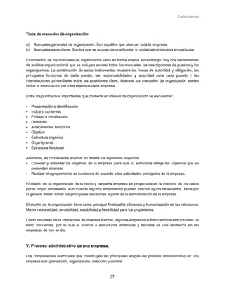 Café Internet



Tipos de manuales de organización:

a)    Manuales generales de organización. Son aquéllos que abarcan toda la empresa.
b)    Manuales específicos. Son los que se ocupan de una función o unidad administrativa en particular.

El contenido de los manuales de organización varía en forma amplia; sin embargo, hay dos herramientas
de análisis organizacional que se incluyen en casi todos los manuales, las descripciones de puestos y los
organigramas. La combinación de estos instrumentos muestra las líneas de autoridad y obligación, las
principales funciones de cada puesto, las responsabilidades y autoridad para cada puesto y las
interrelaciones primordiales entre las posiciones clave. Además los manuales de organización suelen
incluir la enunciación del o los objetivos de la empresa.

Entre los puntos más importantes que contiene un manual de organización se encuentran:

•    Presentación o identificación
•    Indice o contenido
•    Prólogo o introducción
•    Directorio
•    Antecedentes históricos
•    Objetivo
•    Estructura orgánica
•    Organigrama
•    Estructura funcional

Asimismo, es conveniente analizar en detalle los siguientes aspectos:
• Conocer y entender los objetivos de la empresa para que su estructura refleje los objetivos que se
   pretenden alcanzar.
• Realizar el agrupamiento de funciones de acuerdo a las actividades principales de la empresa.

El diseño de la organización de la micro y pequeña empresa es proyectada en la mayoría de los casos
por el propio empresario. Aun cuando algunos empresarios pueden solicitar ayuda de expertos, éstos por
lo general deben tomar las principales decisiones a partir de la estructuración de la empresa.

El diseño de la organización tiene como principal finalidad la eficiencia y humanización de las relaciones.
Mayor racionalidad, rentabilidad, estabilidad y flexibilidad para los propietarios.

Como resultado de la interacción de diversas fuerzas, algunas empresas sufren cambios estructurales un
tanto frecuentes, por lo que el avance a estructuras dinámicas y flexibles es una tendencia en las
empresas de hoy en día.



V. Proceso administrativo de una empresa.

Los componentes esenciales que constituyen las principales etapas del proceso administrativo en una
empresa son: planeación, organización, dirección y control.



                                                    57
 