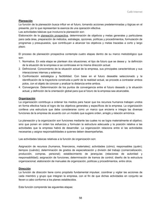 Café Internet


Planeación
La función de la planeación busca influir en el futuro, tomando acciones predeterminadas y lógicas en el
presente, por lo que representan la esencia de una operación efectiva.
Las actividades básicas que involucra la planeación son:
Elaboración de la planeación prospectiva, determinación de objetivos y metas generales y particulares
para cada área, preparación de métodos, estrategia, opciones, políticas y procedimientos, formulación de
programas y presupuestos, que contribuyan a alcanzar los objetivos y metas trazadas a corto y largo
plazo.

El proceso de planeación prospectiva contempla cuatro etapas dentro de su marco metodológico que
son:
1. Normativa. En esta etapa se plantean dos situaciones; el tipo de futuro que se desea y la definición
   de la situación de la empresa si se continúase en la misma dirección actual.
2. Definicional. Conocimiento de la situación actual de la empresa, sus principales características y sus
   interacciones internas y externas.
3. Confrontación estratégica y factibilidad. Con base en el futuro deseable seleccionado y la
   identificación de la trayectoria construida a partir de la realidad actual, se procede a contrastar ambos
   polos, con el objeto de conocer y analizar la distancia entre ambos.
4. Convergencia. Determinación de los puntos de convergencia entre el futuro deseado y la situación
   actual, y definición de la orientación global para que el futuro de la empresa sea alcanzable.

Organización
La organización contribuye a ordenar los medios para hacer que los recursos humanos trabajen unidos
en forma efectiva hacia el logro de los objetivos generales y específicos de la empresa. La organización
conlleva una estructura que debe considerarse como un marco que encierra e integra las diversas
funciones de la empresa de acuerdo con un modelo que sugiere orden, arreglo y relación armónica.

La planeación y la organización son funciones mediante las cuales no se logra materialmente el objetivo;
sino que ponen en orden los esfuerzos y formulan la estructura adecuada y la posición relativa a las
actividades que la empresa habrá de desarrollar. La organización relaciona entre sí las actividades
necesarias y asigna responsabilidades a quienes deben desempeñarlas.

Las actividades básicas relativas a la función de organización son:

Asignación de recursos (humanos, financieros, materiales); actividades (cómo); responsables (quién);
tiempos (cuándo); determinación de grados de especialización y división del trabajo (comercialización,
producción, compras, personal); establecimiento de jerarquías (relaciones de autoridad y
responsabilidad); asignación de funciones; determinación de tramos de control; diseño de la estructura
organizacional; elaboración de manuales de organización, políticas y procedimientos, entre otros.

Dirección
La función de dirección tiene como propósito fundamental impulsar, coordinar y vigilar las acciones de
cada miembro y grupo que integran la empresa, con el fin de que dichas actividades en conjunto se
lleven a cabo conforme a los planes establecidos.

Esta función comprende las siguientes etapas:



                                                    58
 