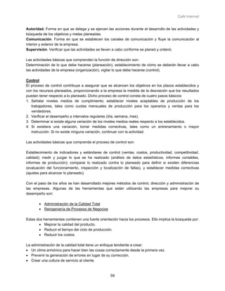 Café Internet


Autoridad. Forma en que se delega y se ejercen las acciones durante el desarrollo de las actividades y
búsqueda de los objetivos y metas planeadas.
Comunicación. Forma en que se establecen los canales de comunicación y fluye la comunicación al
interior y exterior de la empresa.
Supervisión. Verificar que las actividades se lleven a cabo conforme se planeó y ordenó.

Las actividades básicas que comprenden la función de dirección son:
Determinación de lo que debe hacerse (planeación), establecimiento de cómo se deberán llevar a cabo
las actividades de la empresa (organización), vigilar lo que debe hacerse (control).

Control
El proceso de control contribuye a asegurar que se alcancen los objetivos en los plazos establecidos y
con los recursos planeados, proporcionando a la empresa la medida de la desviación que los resultados
puedan tener respecto a lo planeado. Dicho proceso de control consta de cuatro pasos básicos:
1. Señalar niveles medios de cumplimiento; establecer niveles aceptables de producción de los
   trabajadores, tales como cuotas mensuales de producción para los operarios y ventas para los
   vendedores.
2. Verificar el desempeño a intervalos regulares (día, semana, mes).
3. Determinar si existe alguna variación de los niveles medios reales respecto a los establecidos.
4. Si existiera una variación, tomar medidas correctivas, tales como un entrenamiento o mayor
   instrucción. Si no existe ninguna variación, continuar con la actividad.

Las actividades básicas que comprende el proceso de control son:

Establecimiento de indicadores y estándares de control (ventas, costos, productividad, competitividad,
calidad); medir y juzgar lo que se ha realizado (análisis de datos estadísticos, informes contables,
informes de producción); comparar lo realizado contra lo planeado para definir si existen diferencias
(evaluación del funcionamiento, inspección y localización de fallas), y establecer medidas correctivas
(ajustes para alcanzar lo planeado).

Con el paso de los años se han desarrollado mejores métodos de control, dirección y administración de
las empresas. Algunas de las herramientas que están utilizando las empresas para mejorar su
desempeño son:

       • Administración de la Calidad Total
       • Reingeniería de Procesos de Negocios

Estas dos herramientas contienen una fuerte orientación hacia los procesos. Ello implica la búsqueda por:
       • Mejorar la calidad del producto.
       • Reducir el tiempo del ciclo de producción.
       • Reducir los costos.

La administración de la calidad total tiene un enfoque tendiente a crear:
• Un clima armónico para hacer bien las cosas correctamente desde la primera vez.
• Prevenir la generación de errores en lugar de su corrección.
• Crear una cultura de servicio al cliente.



                                                   59
 