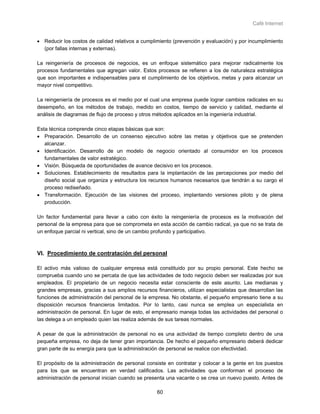 Café Internet


• Reducir los costos de calidad relativos a cumplimiento (prevención y evaluación) y por incumplimiento
  (por fallas internas y externas).

La reingeniería de procesos de negocios, es un enfoque sistemático para mejorar radicalmente los
procesos fundamentales que agregan valor. Estos procesos se refieren a los de naturaleza estratégica
que son importantes e indispensables para el cumplimiento de los objetivos, metas y para alcanzar un
mayor nivel competitivo.

La reingeniería de procesos es el medio por el cual una empresa puede lograr cambios radicales en su
desempeño, en los métodos de trabajo, medido en costos, tiempo de servicio y calidad, mediante el
análisis de diagramas de flujo de proceso y otros métodos aplicados en la ingeniería industrial.

Esta técnica comprende cinco etapas básicas que son:
• Preparación. Desarrollo de un consenso ejecutivo sobre las metas y objetivos que se pretenden
   alcanzar.
• Identificación. Desarrollo de un modelo de negocio orientado al consumidor en los procesos
   fundamentales de valor estratégico.
• Visión. Búsqueda de oportunidades de avance decisivo en los procesos.
• Soluciones. Establecimiento de resultados para la implantación de las percepciones por medio del
   diseño social que organiza y estructura los recursos humanos necesarios que tendrán a su cargo el
   proceso rediseñado.
• Transformación. Ejecución de las visiones del proceso, implantando versiones piloto y de plena
   producción.

Un factor fundamental para llevar a cabo con éxito la reingeniería de procesos es la motivación del
personal de la empresa para que se comprometa en esta acción de cambio radical, ya que no se trata de
un enfoque parcial ni vertical, sino de un cambio profundo y participativo.



VI. Procedimiento de contratación del personal

El activo más valioso de cualquier empresa está constituido por su propio personal. Este hecho se
comprueba cuando uno se percata de que las actividades de todo negocio deben ser realizadas por sus
empleados. El propietario de un negocio necesita estar consciente de este asunto. Las medianas y
grandes empresas, gracias a sus amplios recursos financieros, utilizan especialistas que desarrollan las
funciones de administración del personal de la empresa. No obstante, el pequeño empresario tiene a su
disposición recursos financieros limitados. Por lo tanto, casi nunca se emplea un especialista en
administración de personal. En lugar de esto, el empresario maneja todas las actividades del personal o
las delega a un empleado quien las realiza además de sus tareas normales.

A pesar de que la administración de personal no es una actividad de tiempo completo dentro de una
pequeña empresa, no deja de tener gran importancia. De hecho el pequeño empresario deberá dedicar
gran parte de su energía para que la administración de personal se realice con efectividad.

El propósito de la administración de personal consiste en contratar y colocar a la gente en los puestos
para los que se encuentran en verdad calificados. Las actividades que conforman el proceso de
administración de personal inician cuando se presenta una vacante o se crea un nuevo puesto. Antes de

                                                  60
 