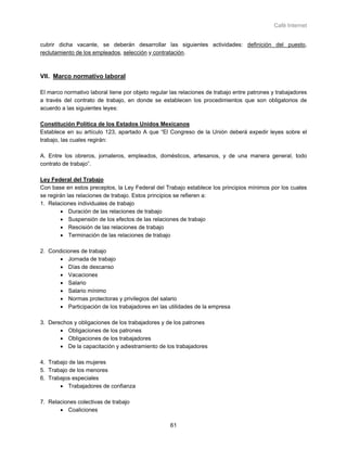 Café Internet


cubrir dicha vacante, se deberán desarrollar las siguientes actividades: definición del puesto,
reclutamiento de los empleados, selección y contratación.



VII. Marco normativo laboral

El marco normativo laboral tiene por objeto regular las relaciones de trabajo entre patrones y trabajadores
a través del contrato de trabajo, en donde se establecen los procedimientos que son obligatorios de
acuerdo a las siguientes leyes:

Constitución Política de los Estados Unidos Mexicanos
Establece en su artículo 123, apartado A que “El Congreso de la Unión deberá expedir leyes sobre el
trabajo, las cuales regirán:

A. Entre los obreros, jornaleros, empleados, domésticos, artesanos, y de una manera general, todo
contrato de trabajo”.

Ley Federal del Trabajo
Con base en estos preceptos, la Ley Federal del Trabajo establece los principios mínimos por los cuales
se regirán las relaciones de trabajo. Estos principios se refieren a:
1. Relaciones individuales de trabajo
        • Duración de las relaciones de trabajo
        • Suspensión de los efectos de las relaciones de trabajo
        • Rescisión de las relaciones de trabajo
        • Terminación de las relaciones de trabajo

2. Condiciones de trabajo
       • Jornada de trabajo
       • Días de descanso
       • Vacaciones
       • Salario
       • Salario mínimo
       • Normas protectoras y privilegios del salario
       • Participación de los trabajadores en las utilidades de la empresa

3. Derechos y obligaciones de los trabajadores y de los patrones
       • Obligaciones de los patrones
       • Obligaciones de los trabajadores
       • De la capacitación y adiestramiento de los trabajadores

4. Trabajo de las mujeres
5. Trabajo de los menores
6. Trabajos especiales
       • Trabajadores de confianza

7. Relaciones colectivas de trabajo
       • Coaliciones

                                                    61
 