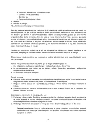 Café Internet


       • Sindicatos, federaciones y confederaciones
       • Contrato colectivo de trabajo
       • Contrato-ley
       • Reglamento interior de trabajo
8. Huelgas
9. Riesgos de trabajo
10.Autoridades del trabajo y servicios sociales

Esta ley presume la existencia del contrato y de la relación de trabajo entre la persona que presta un
servicio personal y el que lo recibe, por lo que, la falta de un contrato por escrito no priva al trabajador de
los derechos que deriven de las normas de trabajo y de los servicios prestados, puesto que la ley imputa
al patrón la falta de tal formalidad. Por otro lado, si no se determina el servicio o servicios que deba
prestar el trabajador, éste quedará obligado sólo a desempeñar el trabajo que sea del mismo género de
los que formen el objeto de la empresa; sin embargo, las condiciones de trabajo ya se encuentran
definidas en los contratos colectivos aplicables y por disposición expresa de la ley, ésta predominará
sobre el contrato individual de trabajo.

También por disposición expresa de la ley, los empleados de confianza no pueden pertenecer a los
sindicatos, siempre y en todo caso, deberá firmarse con éstos un contrato individual de trabajo.

El contrato de trabajo constituye una necesidad de carácter administrativo, tanto para el trabajador como
para la empresa.

Para el trabajador representa un documento que le otorga certeza respecto de:
• Sus obligaciones particulares: lugar, tiempo y modo de la prestación del servicio.
• La contraprestación que recibe por su trabajo: salario, descansos, vacaciones, retribuciones
   complementarias, entre otras;
• Su estabilidad relativa en el empleo.

Para la empresa:
• Porque le facilita exigir al trabajador el cumplimiento de sus obligaciones, sobre todo si se hace parte
   integrante del mismo el análisis del puesto o, cuando menos, su descripción.
• Porque le permite resolver con seguridad cualquier disputa sobre la manera concreta de desarrollar el
   trabajo.
• Porque constituye un elemento indispensable como prueba, al estar firmado por el trabajador, en
   posibles conflictos laborales.

Las relaciones individuales de trabajo pueden ser:
1. Por tiempo indeterminado. Constituye la regla general en las relaciones laborales, donde una persona
   se obliga a prestar a otra un trabajo subordinado y continuo que constituya para la empresa una
   necesidad permanente, mediante el pago de un salario.
2. Por tiempo determinado. La relación de trabajo por tiempo determinado puede ser de dos tipos:

        Eventual. Aquella relación por la cual una persona se obliga a prestar a otra un trabajo personal
        subordinado, que constituya, para la empresa una actividad extraordinaria y accidental, mediante
        el pago de un salario.



                                                      62
 