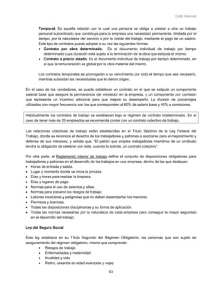 Café Internet


       Temporal. Es aquella relación por la cual una persona se obliga a prestar a otra un trabajo
       personal subordinado que constituya para la empresa una necesidad permanente, limitada por el
       tiempo, por la naturaleza del servicio o por la índole del trabajo, mediante el pago de un salario.
       Este tipo de contratos puede adoptar a su vez las siguientes formas:
       • Contrato por obra determinada. Es el documento individual de trabajo por tiempo
          determinado cuya duración está sujeta a la terminación de la obra que estipula el mismo.
       • Contrato a precio alzado. Es el documento individual de trabajo por tiempo determinado, en
          el que la remuneración es global por la obra material del mismo.

       Los contratos temporales se prorrogarán a su vencimiento por todo el tiempo que sea necesario,
       mientras subsistan las necesidades que le dieron origen.

En el caso de los vendedores, se puede establecer un contrato en el que se estipule un componente
salarial base que asegure la permanencia del vendedor en la empresa, y un componente por comisión
que represente un incentivo adicional para que mejore su desempeño. La división de porcentajes
utilizados con mayor frecuencia son los que corresponden al 60% de salario base y 40% a comisiones.

Habitualmente los contratos de trabajo se establecen bajo el régimen de contrato indeterminado. En el
caso de tener más de 20 empleados se recomienda contar con un contrato colectivo de trabajo.

Las relaciones colectivas de trabajo están establecidas en el Título Séptimo de la Ley Federal del
Trabajo, donde se reconoce el derecho de los trabajadores y patrones a asociarse para el mejoramiento y
defensa de sus intereses, y señala que: “El patrón que emplee trabajadores miembros de un sindicato
tendrá la obligación de celebrar con éste, cuando lo solicite, un contrato colectivo”.

Por otra parte, el Reglamento interior de trabajo define el conjunto de disposiciones obligatorias para
trabajadores y patrones en el desarrollo de los trabajos en una empresa, dentro de las que destacan:
• Horas de entrada y salida.
• Lugar y momento donde se inicia la jornada.
• Días y horas para realizar la limpieza.
• Días y lugares de pago.
• Normas para el uso de asientos y sillas.
• Normas para prevenir los riesgos de trabajo.
• Labores insalubres y peligrosas que no deben desempeñar los menores.
• Permisos y licencias.
• Todas las disposiciones disciplinarias y su forma de aplicación.
• Todas las normas necesarias por la naturaleza de cada empresa para conseguir la mayor seguridad
   en el desarrollo del trabajo.

Ley del Seguro Social

Ésta ley establece en su Título Segundo del Régimen Obligatorio, las personas que son sujeto de
aseguramiento del régimen obligatorio, mismo que comprende:
       • Riesgos de trabajo
       • Enfermedades y maternidad
       • Invalidez y vida
       • Retiro, cesantía en edad avanzada y vejez

                                                   63
 