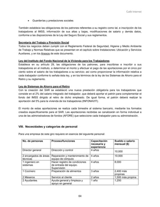 Café Internet


        •   Guarderías y prestaciones sociales

También establece las obligaciones de los patrones referentes a su registro como tal, e inscripción de los
trabajadores al IMSS, información de sus altas y bajas, modificaciones de salario y demás datos,
conforme a las disposiciones de la Ley del Seguro Social y sus reglamentos.

Secretaría del Trabajo y Previsión Social
Todos los negocios deben cumplir con el Reglamento Federal de Seguridad, Higiene y Medio Ambiente
de Trabajo y Normas Relativas que se presentan en el capítulo sobre Instalaciones: Ubicación y Servicios
Auxiliares, y en los Anexos de este documento.

Ley del Instituto del Fondo Nacional de la Vivienda para los Trabajadores
Establece en su artículo 29, las obligaciones de los patrones, para inscribirse e inscribir a sus
trabajadores en el instituto, a determinar el monto y efectuar el pago de las aportaciones por el cinco por
ciento sobre el salario de los trabajadores a su servicio; así como proporcionar la información relativa a
cada trabajador conforme lo señala ésta ley, y en los términos de la ley de los Sistemas de Ahorro para el
Retiro y su reglamento.

Ley de Sistemas de Ahorro para el Retiro
Con la creación del SAR se estableció una nueva prestación obligatoria para los trabajadores que
consiste en el 2% del salario integrado del trabajador, que deberá aportar el patrón para complementar el
fondo del IMSS dirigido al retiro de dicho empleado. De igual forma, el patrón deberá realizar la
aportación del 5% para la vivienda de los trabajadores (INFONAVIT).

El monto de estas aportaciones se realiza cada bimestre al sistema bancario, mediante los formatos
creados específicamente para el SAR. Las aportaciones recibidas se canalizarán en forma individual a
una de las administradoras de fondos (AFORE) que seleccione cada trabajador para su administración.



VIII. Necesidades y categorías de personal

Para una empresa de este giro requiere en esencia del siguiente personal:

   No. de personas          Proceso/funciones                  Capacitación        Sueldo o salario
                                                               necesaria y         mensual ($)
                                                               experiencia
   Director general         Dirección y control                4 años
                                                                                   10,000
   2 encargados de áreas    Reparación y mantenimiento de      4 años              10,000
   técnicas                 equipo de cómputo
   1 ingeniero en           Hacer registro de condiciones      4 años              8,000
   sistemas                 de entrada del equipo.
                            Supervisión
   1 Cocinero               Preparación de alimentos           3 años              2,400 más
                                                                                   propinas
   2 Meseros                Servicio al cliente                2 años              1,500 más propina
   2 Ayudantes              Ayuda general y limpieza y         1 año               1,200
                            apoyo en general



                                                    64
 