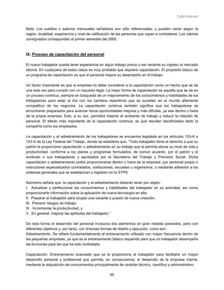 Café Internet


Nota: Los sueldos o salarios mensuales señalados son sólo referenciales, y pueden variar según la
región, localidad, experiencia y nivel de calificación de las personas que vayan a contratarse. Los valores
consignados corresponden al primer semestre del 2000.



IX. Proceso de capacitación del personal

El nuevo trabajador puede tener experiencia en algún trabajo previo o ser reciente su ingreso al mercado
laboral. En cualquiera de estos casos es muy probable que requiera capacitación. El propósito básico de
un programa de capacitación es que el personal mejore su desempeño en el trabajo.

Un factor importante es que la empresa no debe considerar a la capacitación como un hecho que se da
una sola vez para cumplir con un requisito legal. La mejor forma de capacitación es aquella que se da en
un proceso continuo, siempre en búsqueda de un mejoramiento de los conocimientos y habilidades de los
trabajadores para estar al día con los cambios repentinos que se suceden en el mundo altamente
competitivo de los negocios. La capacitación continua también significa que los trabajadores se
encontrarán preparados para avanzar hacia oportunidades mejores y más difíciles, ya sea dentro o fuera
de la propia empresa. Esto, a su vez, permitirá mejorar el ambiente de trabajo y reducir la rotación de
personal. El efecto más importante de la capacitación continua, es que resultan beneficiados tanto la
compañía como los empleados.

La capacitación y el adiestramiento de los trabajadores se encuentra legislada en los artículos 153-A a
153-X de la Ley Federal del Trabajo, donde se establece que: “Todo trabajador tiene el derecho a que su
patrón le proporcione capacitación o adiestramiento en su trabajo que le permita elevar su nivel de vida y
productividad, conforme a los planes y programas formulados, de común acuerdo, por el patrón y el
sindicato o sus trabajadores y aprobados por la Secretaría del Trabajo y Previsión Social. Dicha
capacitación o adiestramiento podrá proporcionarse dentro o fuera de la empresa, por personal propio o
instructores especializados contratados, instituciones, escuelas u organismos, o mediante adhesión a los
sistemas generales que se establezcan y registren en la STPS.

Asimismo señala que: la capacitación y el adiestramiento deberán tener por objeto:
I. Actualizar y perfeccionar los conocimientos y habilidades del trabajador en su actividad, así como
proporcionarle información sobre la aplicación de nueva tecnología en ella;
II. Preparar al trabajador para ocupar una vacante o puesto de nueva creación;
III. Prevenir riesgos de trabajo;
IV. Incrementar la productividad, y
V. En general, mejorar las aptitudes del trabajador.”

De esta forma el desarrollo del personal involucra dos elementos en gran medida parecidos, pero con
diferentes objetivos y, por tanto, con diversas formas de diseño y ejecución, como son:
Adiestramiento. Se refiere fundamentalmente al entrenamiento utilizado con mayor frecuencia dentro de
las pequeñas empresas, ya que es el entrenamiento básico requerido para que un trabajador desempeñe
las funciones para las que ha sido contratado.

Capacitación. Entrenamiento avanzado que se le proporciona al trabajador para facilitarle un mayor
desarrollo personal y profesional que permita, en consecuencia, el desarrollo de la empresa misma,
mediante la adquisición de conocimientos principalmente de carácter técnico, científico y administrativo.

                                                    65
 