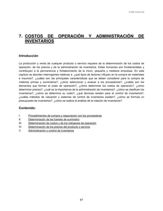 Café Internet




7. COSTOS DE OPERACIÓN                                     Y     ADMINISTRACIÓN                     DE
   INVENTARIOS


Introducción

La producción y venta de cualquier producto o servicio requiere de la determinación de los costos de
operación, de los precios y de la administración de inventarios. Estas funciones son fundamentales y
contribuyen a la permanencia y fortalecimiento de la micro, pequeña y mediana empresas. En este
capítulo se abordan interrogantes relativas a: ¿qué tipos de factores influyen en la compra de materiales
e insumos?, ¿cuáles son las principales características que se deben considerar para la compra de
materias primas y suministros?, ¿cómo seleccionar y evaluar a los proveedores?, ¿cuáles son los
elementos que forman el costo de operación?, ¿cómo determinar los costos de operación?, ¿cómo
determinar precios?, ¿cuál es la importancia de la administración de inventarios?, ¿cómo se clasifican los
inventarios?, ¿cómo se determina su costo?, ¿qué técnicas existen para el control de inventarios?,
¿cuáles métodos de valuación y sistemas de control de inventarios existen?, ¿cómo se formula un
presupuesto de inventarios?, ¿cómo se realiza el análisis de la rotación de inventarios?.

Contenido:

I.     Procedimientos de compra y negociación con los proveedores
II.    Determinación de las fuentes de suministro
III.   Determinación de costos y de los márgenes de operación
IV.    Determinación de los precios del producto o servicio
V.     Administración y control de inventarios




                                                   67
 