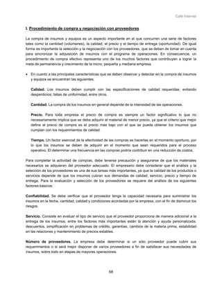 Café Internet


I. Procedimiento de compra y negociación con proveedores

La compra de insumos y equipos es un aspecto importante en el que concurren una serie de factores
tales como la cantidad (volúmenes), la calidad, el precio y el tiempo de entrega (oportunidad). De igual
forma es importante la selección y la negociación con los proveedores, que se deben de tomar en cuenta
para sincronizar la adquisición de insumos con el programa de operaciones. En consecuencia, un
procedimiento de compra efectivo representa uno de los muchos factores que contribuyen a lograr la
meta de permanencia y crecimiento de la micro, pequeña y mediana empresa.

• En cuanto a las principales características que se deben observar y detectar en la compra de insumos
  y equipos se encuentran las siguientes:

   Calidad. Los insumos deben cumplir con las especificaciones de calidad requeridas, evitando
   desperdicios; faltas de uniformidad, entre otros.

   Cantidad. La compra de los insumos en general depende de la intensidad de las operaciones.

   Precio. Para toda empresa el precio de compra es siempre un factor significativo lo que no
   necesariamente implica que se deba adquirir el material de menor precio, ya que el criterio que mejor
   define el precio de compra es el precio más bajo con el que se pueda obtener los insumos que
   cumplan con los requerimientos de calidad.

   Tiempo. Un factor esencial de la efectividad de las compras es hacerlas en el momento oportuno, por
   lo que los insumos se deben de adquirir en el momento que sean requeridos para el proceso
   operativo. El determinar una frecuencia en las compras podría contribuir en una reducción de costos.

Para completar la actividad de compras, debe tenerse precaución y asegurarse de que los materiales
necesarios se adquieran del proveedor adecuado. El empresario debe considerar que el análisis y la
selección de los proveedores es una de sus tareas más importantes, ya que la calidad de los productos o
servicios depende de que los insumos cubran sus demandas de calidad, servicio, precio y tiempo de
entrega. Para la evaluación y selección de los proveedores se requiere del análisis de los siguientes
factores básicos:

Confiabilidad. Se debe verificar que el proveedor tenga la capacidad necesaria para suministrar los
insumos en la fecha, cantidad, calidad y condiciones acordadas por la empresa, con el fin de disminuir los
riesgos.

Servicio. Consiste en evaluar el tipo de servicio que el proveedor proporciona de manera adicional a la
entrega de los insumos, entre los factores más importantes están la atención y ayuda personalizada,
descuentos, simplificación en problemas de crédito, garantías, cambios de la materia prima, estabilidad
en las relaciones y mantenimiento de precios estables.

Número de proveedores. La empresa debe determinar si un sólo proveedor puede cubrir sus
requerimientos o si será mejor disponer de varios proveedores a fin de satisfacer sus necesidades de
insumos, sobre todo en etapas de mayores operaciones.




                                                   68
 