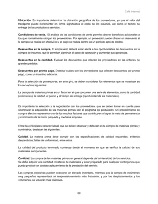 Café Internet


Ubicación. Es importante determinar la ubicación geográfica de los proveedores, ya que el valor del
transporte puede incrementar en forma significativa el costo de los insumos, así como el tiempo de
entrega de los productos o servicios.

Condiciones de venta. El análisis de las condiciones de venta permite obtener beneficios adicionales a
los que normalmente otorgan los proveedores. Por ejemplo, un proveedor puede ofrecer un descuento si
la compra se realiza en efectivo o si el pago se realiza dentro de un período apto de crédito.

Descuentos en la compra. El empresario deberá estar alerta a las oportunidades de descuentos en la
compra de insumos, que le permitan disminuir el costo de operación y aumentar sus ganancias.

Descuentos en la cantidad. Evaluar los descuentos que ofrecen los proveedores en las órdenes de
grandes pedidos.

Descuentos por pronto pago. Detectar cuáles son los proveedores que ofrecen descuentos por pronto
pago, como un incentivo adicional.

Para la selección de proveedores, en este giro, se deben considerar los elementos que se muestran en
los recuadros siguientes:

La compra de materias primas es un factor en el que concurren una serie de elementos, como la cantidad
(volúmenes), la calidad, el precio y el tiempo de entrega (oportunidad de los materiales).


Es importante la selección y la negociación con los proveedores, que se deben tomar en cuenta para
sincronizar la adquisición de las materias primas con el programa de producción. Un procedimiento de
compra efectivo representa uno de los muchos factores que contribuyen a lograr la meta de permanencia
y crecimiento de la micro, pequeña y mediana empresa.


Entre las principales características que se deben observar y detectar en la compra de materias primas y
suministros, destacan las siguientes:

Calidad. La materia prima debe cumplir con las especificaciones de calidad requeridas, evitando
desperdicios; faltas de uniformidad, entre otros.

La calidad del producto terminado comienza desde el momento en que se verifica la calidad de sus
materiales componentes.

Cantidad. La compra de las materias primas en general depende de la intensidad de los servicios.
Se debe adquirir una cantidad constante de materiales y estar preparado para cualquier contingencia que
pueda producir un costoso aplazamiento de la prestación del servicio.

Las compras excesivas pueden ocasionar un elevado inventario, mientras que la compra de volúmenes
muy pequeños representará un reaprovisionamiento más frecuente, y por los desplazamientos y los
volúmenes, se volverán más onerosos.




                                                  69
 