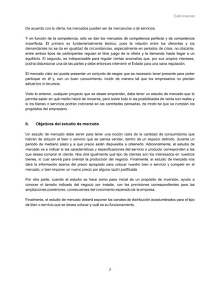 Café Internet


De acuerdo con la oferta, los mercados pueden ser de mercancías o de servicios.

Y en función de la competencia, sólo se dan los mercados de competencia perfecta y de competencia
imperfecta. El primero es fundamentalmente teórico, pues la relación entre los oferentes y los
demandantes no se da en igualdad de circunstancias, especialmente en periodos de crisis, no obstante,
entre ambos tipos de participantes regulan el libre juego de la oferta y la demanda hasta llegar a un
equilibrio. El segundo, es indispensable para regular ciertas anomalías que, por sus propios intereses,
podría distorsionar una de las partes y debe entonces intervenir el Estado para una sana regulación.

El mercado visto así puede presentar un conjunto de rasgos que es necesario tener presente para poder
participar en él y, con un buen conocimiento, incidir de manera tal que los empresarios no pierdan
esfuerzos ni recursos.

Visto lo anterior, cualquier proyecto que se desee emprender, debe tener un estudio de mercado que le
permita saber en qué medio habrá de moverse, pero sobre todo si las posibilidades de venta son reales y
si los bienes o servicios podrán colocarse en las cantidades pensadas, de modo tal que se cumplan los
propósitos del empresario.



II.   Objetivos del estudio de mercado

Un estudio de mercado debe servir para tener una noción clara de la cantidad de consumidores que
habrán de adquirir el bien o servicio que se piensa vender, dentro de un espacio definido, durante un
periodo de mediano plazo y a qué precio están dispuestos a obtenerlo. Adicionalmente, el estudio de
mercado va a indicar si las características y especificaciones del servicio o producto corresponden a las
que desea comprar el cliente. Nos dirá igualmente qué tipo de clientes son los interesados en nuestros
bienes, lo cual servirá para orientar la producción del negocio. Finalmente, el estudio de mercado nos
dará la información acerca del precio apropiado para colocar nuestro bien o servicio y competir en el
mercado, o bien imponer un nuevo precio por alguna razón justificada.

Por otra parte, cuando el estudio se hace como paso inicial de un propósito de inversión, ayuda a
conocer el tamaño indicado del negocio por instalar, con las previsiones correspondientes para las
ampliaciones posteriores, consecuentes del crecimiento esperado de la empresa.

Finalmente, el estudio de mercado deberá exponer los canales de distribución acostumbrados para el tipo
de bien o servicio que se desea colocar y cuál es su funcionamiento.




                                                   7
 