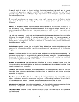 Café Internet


Precio. El precio de compra es siempre un factor significativo para toda empresa, lo que no implica
necesariamente que se deba adquirir el material de menor precio, ya que el criterio que mejor define el
precio de compra es el precio más bajo con el que se pueda obtener la materia prima que cumpla con los
requerimientos de calidad.

El empresario tomará en cuenta que una compra mayor puede ocasionar ahorros significativos con los
proveedores de materias primas, mientras que en compras menores el costo se puede elevar de manera
sustancial.

Tiempo. Un factor esencial de la efectividad de las compras es hacerlas en el momento oportuno, por lo
que las materias primas y los suministros se deben adquirir en el momento que sea requieran para el
proceso de producción. Determinar una frecuencia en las compras podría contribuir a una reducción de
costos.

Hay que tener precaución y asegurarse de que los materiales necesarios se adquieran con el proveedor
adecuado. El análisis y la selección de proveedores es una de sus tareas más importantes, ya que la
calidad de los productos depende de que las materias primas cubran sus demandas de calidad, servicio,
precio y tiempo de entrega. Para la evaluar y seleccionar los proveedores se requiere del análisis de los
siguientes aspectos básicos:

Confiabilidad. Se debe verificar que el proveedor tenga la capacidad necesaria para suministrar los
insumos en la fecha, cantidad, calidad y condiciones acordadas por la empresa, con el fin de disminuir los
riesgos.

Servicio. Consiste en evaluar el tipo de servicio que el proveedor proporciona de manera adicional a la
entrega de los insumos; entre los factores más importantes destacan la atención y ayuda personalizada,
descuentos, simplificación en problemas de crédito, garantías, cambios de la materia prima, estabilidad
en las relaciones y mantenimiento de precios estables.

Número de proveedores. La empresa debe determinar si un sólo proveedor puede cubrir sus
requerimientos o si será mejor disponer de varios a fin de satisfacer sus necesidades de insumos, sobre
todo en etapas de mayor producción.

Ubicación. Es importante determinar la ubicación geográfica de los proveedores, ya que el valor del
transporte puede incrementar en forma significativa el costo de los insumos, así como el tiempo de
entrega de los productos.

Condiciones de venta. El análisis de las condiciones de venta permite obtener beneficios adicionales a
los que normalmente otorgan los proveedores. Por ejemplo, un proveedor puede ofrecer un descuento si
la compra se realiza en efectivo o si el pago se realiza dentro de un período apto de crédito.

Descuentos en la compra. El empresario estará alerta a las oportunidades de descuentos en la compra
de insumos, que le permitan disminuir el costo de operación y aumentar sus ganancias.

Descuentos en la cantidad. Evaluar los descuentos que ofrecen los proveedores en las órdenes de
grandes pedidos.



                                                   70
 