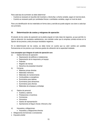 Café Internet



Para cada tipo de suministro se debe determinar:
− Cuándo es necesario el resurtido del inventario; a fecha fija o a fecha variable, según el nivel de stock.
− Cuándo es necesario pedir por cantidades físicas o cantidades variables, según el nivel de stock.

Para una identificación de los materiales en forma clara y sencilla se puede asignar una clave a cada tipo
de suministro.



III.    Determinación de costos y márgenes de operación

El estudio de los costos de operación es la piedra angular en toda clase de negocios, ya que permite no
sólo la obtención de resultados satisfactorios, sino también evitar que la empresa cometa errores en la
fijación de los precios y esto provoque resultados negativos.

En la determinación de los costos, se debe tomar en cuenta que su valor cambia por posibles
fluctuaciones en los precios o por diversos grados de utilización de la capacidad instalada.

Los conceptos que integran el costo de operación son:
a)     Gastos técnicos de operación:
       • Depreciación de edificios e instalaciones
       • Depreciación de la maquinaria y el equipo
       • Patentes
       • Registro de marcas
       • Derechos de propiedad industrial
b)     Compras:
       • Materias primas directas
       • Materiales indirectos
       • Materiales de mantenimiento
       • Combustibles o energéticos
       • Suministros para talleres
       • Suministros para almacenes
       • Suministros para oficinas
       • Materiales de empaque y embalaje

c)      Gastos de personal:
        • Sueldos y salarios
        • Prestaciones e incentivos
        • Comisiones
        • Honorarios
        • Gastos de representación
        • Aportaciones al Seguro Social, Infonavit y Sar

d)     Impuestos y obligaciones:
       • Impuestos y obligaciones directos
• Obligaciones de licencias o concesiones
• Impuesto predial

                                                    72
 