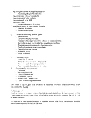 Café Internet


• Impuesto y obligaciones municipales y regionales
      • Impuestos y obligaciones indirectos
• Impuesto sobre el valor agregado (IVA)
• Impuesto sobre servicios prestados
• Impuesto sobre la renta (ISR)
• Impuestos locales
      • Impuestos y derechos de registro:
• Derechos de registro de las actas y los contratos
      • Derechos aduanales
      • Impuestos mercantiles

e)     Trabajos, suministros y servicios ajenos:
       • Arrendamientos
       • Mantenimiento y reparaciones
       • Trabajos realizados por compañías externas en base de contratos
       • Suministro de agua, energía eléctrica, gas y otros combustibles
       • Regalías pagadas sobre patentes, licencias, marcas
       • Estudios, investigaciones y documentación
       • Pagos efectuados a agentes
       • Honorarios varios
       • Primas de seguro

f)     Transporte y viajes:
       • Transporte de personal
       • Gastos de viaje y reubicación del personal
       • Flete y transporte de las compras realizadas
       • Flete y transporte de producción de ventas.
g)     Diversos gastos administrativos:
       • Publicidad
       • Suministro de oficinas
       • Teléfono, télex, correo
       • Documentos jurídicos
       • Subvenciones y aportaciones
       • Costos de asesoría y de reuniones

Estos costos se agrupan, para fines contables y de fijación del beneficio o utilidad, conforme al cuadro
presentado en los Anexos.

Costo de operación
Para toda empresa es necesario conocer el costo de operación de cada uno de los productos o servicios
y procesos que se manejan y operan, con la finalidad de calcular de manera adecuada el precio de venta
de cada uno de ellos.

En consecuencia, para obtener ganancias es necesario analizar cada uno de los elementos y factores
que son parte integrante del costo de operación.




                                                  73
 