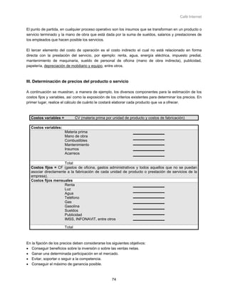 Café Internet


El punto de partida, en cualquier proceso operativo son los insumos que se transforman en un producto o
servicio terminado y la mano de obra que está dada por la suma de sueldos, salarios y prestaciones de
los empleados que hacen posible los servicios.

El tercer elemento del costo de operación es el costo indirecto el cual no está relacionado en forma
directa con la prestación del servicio, por ejemplo: renta, agua, energía eléctrica, impuesto predial,
mantenimiento de maquinaria, sueldo de personal de oficina (mano de obra indirecta), publicidad,
papelería, depreciación de mobiliario y equipo, entre otros.



III. Determinación de precios del producto o servicio

A continuación se muestran, a manera de ejemplo, los diversos componentes para la estimación de los
costos fijos y variables, así como la exposición de los criterios existentes para determinar los precios. En
primer lugar, realice el cálculo de cuánto le costará elaborar cada producto que va a ofrecer.



  Costos variables =           CV (materia prima por unidad de producto y costos de fabricación)

  Costos variables:
                       Materia prima
                       Mano de obra
                       Combustibles
                       Mantenimiento
                       Insumos
                       Acarreos

                     Total
  Costos fijos = CF (gastos de oficina, gastos administrativos y todos aquellos que no se puedan
  asociar directamente a la fabricación de cada unidad de producto o prestación de servicios de la
  empresa).
  Costos fijos mensuales
                     Renta
                     Luz
                     Agua
                     Teléfono
                     Gas
                     Gasolina
                     Sueldos
                     Publicidad
                     IMSS, INFONAVIT, entre otros

                       Total



En la fijación de los precios deben considerarse los siguientes objetivos:
• Conseguir beneficios sobre la inversión o sobre las ventas netas.
• Ganar una determinada participación en el mercado.
• Evitar, soportar o seguir a la competencia.
• Conseguir el máximo de ganancia posible.



                                                     74
 
