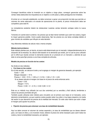 Café Internet


Conseguir beneficios sobre la inversión es un objetivo a largo plazo, conseguir ganancias sobre las
ventas netas (deducidos los impuestos) es un objetivo a corto plazo y debe perseguirse de inmediato.

Al entrar en un mercado establecido, se debe comenzar a ganar una proporción de éste que permita un
volumen de venta adecuado a la escala de operaciones en la planta, el precio introductorio debe ser
competitivo para este fin.

La competencia existente tratará de obstaculizar nuestras ventas teniendo ventajas sobre la nueva
fábrica.

Tomando en cuenta todo lo anterior, los precios que se fijen tienen también que cubrir los costos y lograr
la mayor ganancia posible. Como puede observarse, fijar los precios es una tarea compleja debido al
gran número de variables que influyen en esta decisión.

Hay diferentes métodos de cálculo más o menos simples:

Método teórico/clásico:
Este método plantea que, en teoría, el precio está determinado por el mercado, independientemente de la
actuación de la empresa. Su cálculo está basado en la demanda que existe, por lo cual es poco utilizado
por lo difícil que resulta conocer la demanda exacta de un producto en un mercado x, además de que
éste no sirve para fijar precios a una línea completa de artículos.

Modelo de precios en función de los costos:

Se divide en dos métodos:
• Con base en los costos:
Es el más sencillo, se calcula el costo y se le agrega un margen de ganancia deseado, por ejemplo:
    Costo = 3.50
    Margen deseado = 15 %
    Precios = 3.50 + 15 % = 3.50 x (1 + 0.15) = 3.50 x 1.15 = 4.03
     Si se desea calcular el margen con base en el precio de venta entonces sería:
         Costo = 3.50
         Margen = 15 %
         Precio = 3.50 / (1 – 0.15 ) = 3.50 / 0.85 = 4.12

Este es un método muy utilizado (en sus dos variantes) por su sencillez y fácil cálculo, tendientes a
reducir los precios promedio del giro.
También puede utilizarse este método para vincularlo con el primero (con base en el mercado), como
elemento comprobatorio, ya que nuestros costos pueden estar muy altos o muy bajos respecto a la media
del sector lo que desviaría los precios de la realidad del mercado. En este caso habría que subir o bajar
el margen para ajustar los precios.

• Fijación de precios para alcanzar una tasa de rentabilidad deseada:

Aquí se debe conocer el volumen de ventas esperado y la tasa de rentabilidad que se desea obtener
para, con base en ellos y a la inversión inicial, obtener el precio de venta necesario para cubrir todos los
costos y tener la rentabilidad necesaria, por ejemplo:

                                                    75
 