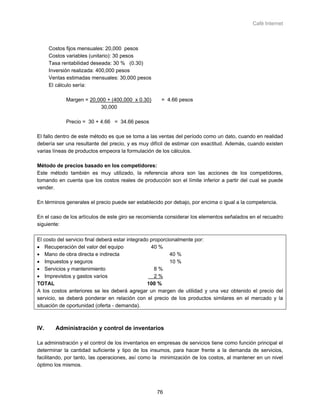 Café Internet



      Costos fijos mensuales: 20,000 pesos
      Costos variables (unitario): 30 pesos
      Tasa rentabilidad deseada: 30 % (0.30)
      Inversión realizada: 400,000 pesos
      Ventas estimadas mensuales: 30,000 pesos
      El cálculo sería:

            Margen = 20,000 + (400,000 x 0.30)       = 4.66 pesos
                         30,000

            Precio = 30 + 4.66 = 34.66 pesos

El fallo dentro de este método es que se toma a las ventas del período como un dato, cuando en realidad
debería ser una resultante del precio, y es muy difícil de estimar con exactitud. Además, cuando existen
varias líneas de productos empeora la formulación de los cálculos.

Método de precios basado en los competidores:
Este método también es muy utilizado, la referencia ahora son las acciones de los competidores,
tomando en cuenta que los costos reales de producción son el límite inferior a partir del cual se puede
vender.

En términos generales el precio puede ser establecido por debajo, por encima o igual a la competencia.

En el caso de los artículos de este giro se recomienda considerar los elementos señalados en el recuadro
siguiente:

El costo del servicio final deberá estar integrado proporcionalmente por:
• Recuperación del valor del equipo                40 %
• Mano de obra directa e indirecta                         40 %
• Impuestos y seguros                                      10 %
• Servicios y mantenimiento                          8%
• Imprevistos y gastos varios                        2%
TOTAL                                             100 %
A los costos anteriores se les deberá agregar un margen de utilidad y una vez obtenido el precio del
servicio, se deberá ponderar en relación con el precio de los productos similares en el mercado y la
situación de oportunidad (oferta - demanda).



IV.     Administración y control de inventarios

La administración y el control de los inventarios en empresas de servicios tiene como función principal el
determinar la cantidad suficiente y tipo de los insumos, para hacer frente a la demanda de servicios,
facilitando, por tanto, las operaciones, así como la minimización de los costos, al mantener en un nivel
óptimo los mismos.




                                                   76
 